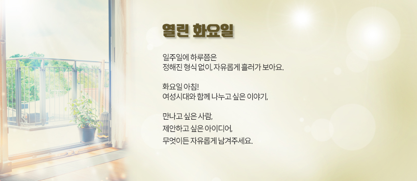 일주일에 하루쯤은<br>정해진 형식 없이, 자유롭게 흘러가 보아요.<br><br>화요일 아침!<br><br>여성시대와 함께 나누고 싶은 이야기,<br>만나고 싶은 사람,<br>제안하고 싶은 아이디어,<br>무엇이든 자유롭게 남겨주세요.