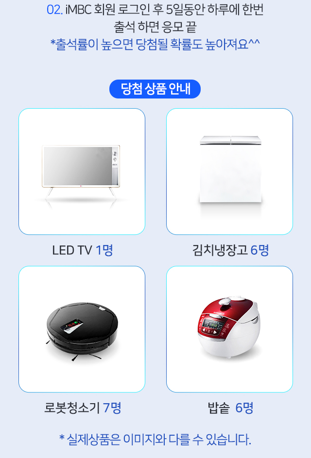 02. iMBC 회원 로그인 후 5일동안 하루에 한번 출석 하면 응모 끝 *출석률이 높으면 당첨될 확률도 높아져요^^ 당첨상품 안내 LED TV 1명 김치냉장고 6명 로봇청소기 7명 밥솥 6명 *실제상품은 이미지와 다를 수 있습니다.