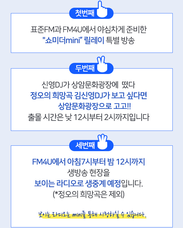 첫번째 표준FM과 FM4U에서 야심차게 준비한쇼미더mini 릴레이 특별 방송 두번째 신영DJ가 상암문화광장에 떴다. 정오의 희망곡 김신영DJ가 보고 싶다면 상암문화광장으로 고고!! 출몰 시간은 낮 12시부터 2시까지입니다 세번째 FM4U에서 아침7시부터 밤 12시까지 생방송 현장을 보이는 라디오로 생중계 예정입니다.(*정오의 희망곡은 제외) 보이는 라디오는 mini를 통해 시청하실 수 있습니다. 