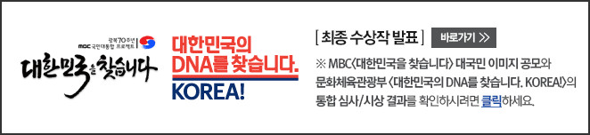 대한민국의 DNA를 찾습니다. KOREA! [ 최종 수상작 발표 ] 바로가기 ※ MBC<대한민국을 찾습니다> 대국민 이미지 공모와  문화체육관광부 <대한민국의 DNA를 찾습니다. KOREA!>의 통합 심사/시상 결과를 확인하시려면 클릭하세요.