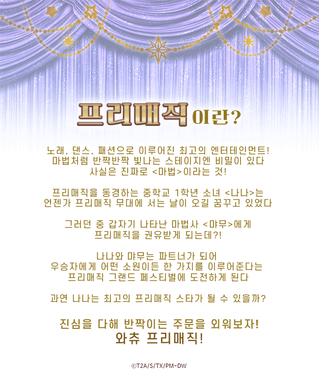 [프리매직]이란?
노래, 댄스, 패션으로 이루어진 최고의 엔터테인먼트!
마법처럼 반짝반짝 빛나는 스테이지엔 비밀이 있다
사실은 진짜로 <마법>이라는 것!

프리매직을 동경하는 중학교 1학년 소녀 <나나>는
언젠가 프리매직 무대에 서는 날이 오길 꿈꾸고 있었다

그러던 중 갑자기 나타난 마법사 <먀무>에게
프리매직을 권유받게 되는데?!

나나와 먀무는 파트너가 되어 
우승자에게 어떤 소원이든 한 가지를 이루어준다는 
프리매직 그랜드 페스티벌에 도전하게 된다

과연 나나는 최고의 프리매직 스타가 될 수 있을까?