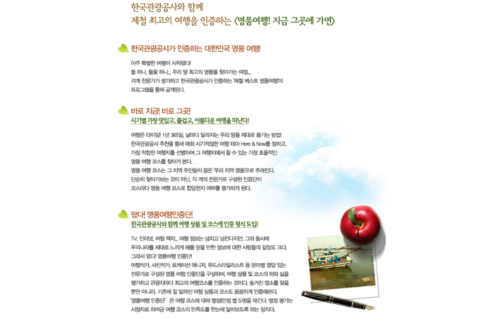 한국관광공사와 함께 
제철 최고의 여행을 인증하는 <명품여행! 지금 그곳에 가면>

■ 한국관광공사가 인증하는 대한민국 명품 여행! 

아주 특별한 여행이 시작됐다!
돌 하나, 들꽃 하나... 우리 땅 최고의 명품을 찾아가는 여정...
각계 전문가가 평가하고 한국관광공사가 인증하는 제철 베스트 명품여행이 프로그램을 통해 공개된다.

■ 바로 지금! 바로 그곳! 
시기별 가장 맛있고, 즐겁고, 아름다운 여행을 떠난다!

여행은 타이밍! 1년 365일, 날마다 달라지는 우리 땅을 제대로 즐기는 방법!
한국관광공사 추천을 통해 매회 시기적절한 여행 테마 Here & Now를 정하고, 가장 적합한 여행지를 선별하여 그 여행지에서 할 수 있는 가장 효율적인 명품 여행 코스를 찾아가 본다. 
명품 여행 코스는 그 지역 주민들이 꼽은 우리 지역 명품으로 추려진다.
단순히 찾아가보는 것이 아닌, 각 계의 전문가로 구성된 인증단이 코스마다 명품 여행 코스로 합당한지 여부를 평가하게 된다.

■ 떴다! 명품여행인증단!
한국관광공사와 함께 여행 상품 및 코스에 인증 형식 도입!

TV, 인터넷, 여행 책자... 여행 정보는 넘치고 넘친다지만, 그와 동시에 우리나라를 제대로 느끼게 해줄 믿을 만한 정보에 대한 사람들의 갈망도 크다. 
그래서 떴다! 명품여행 인증단! 
여행작가, 사진작가, 로케이션 매니저, 푸드스타일리스트 등 분야별 명망 있는 전문가로 구성된 명품 여행 인증단을 구성하여, 여행 상품 및 코스의 허와 실을 평가하고 관광지마다 최고의 여행코스를 인증하는 것이다. 숨겨진 명소를 찾을 뿐만 아니라, 기존에 잘 알려진 여행 상품과 코스도 꼼꼼하게 인증해본다. 
‘명품여행 인증단’은 여행 코스에 대해 별점(만점 별 5개)을 매긴다. 별점 평가는 
시청자로 하여금 여행 코스의 만족도를 한눈에 알아보도록 하는 장치다.
