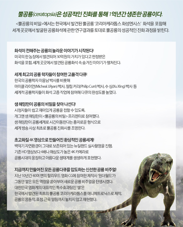 뿔공룡(ceratopsia)은 성공적인 진화를 통해 1억년간 생존한 공룡이다. <뿔공룡의 비밀>에서는 한국에서 발견된 뿔공룡 ‘코리아케라톱스’ 화석을 포함해 세계 곳곳에서 발굴된 공룡화석에 관한 연구결과를 토대로 뿔공룡의 성공적인 진화 과정을 밝힌다.

화석이 전해주는 공룡의 놀라운 이야기가 시작된다! 
미국의 한 농장에서 발견되어 30억원의 가치가 있다고 판정받은 화석을 포함, 세계 곳곳에서 발견된 공룡화석 속 숨겨진 이야기가 펼쳐진다.

세계 최고의 공룡 학자들이 참여한 고품격 다큐!
한국의 공룡학자 이융남 박사를 비롯해 마이클 라이언(Micheal J.Ryan) 박사, 필립 커리(Philip Curri) 박사, 수 싱(Xu Xing) 박사,  박사 등 세계적 공룡학자들이 화석 고증 작업에 참여해 다큐의 완성도를 높였다.

샘 해밍턴이 공룡의 비밀을 찾아 나선다! 
시청자들이 쉽고 재미있게 공룡을 접할 수 있도록, 
개그맨 샘 해밍턴이 <뿔공룡의 비밀> 프리젠터로 참여했다.
샘 해밍턴이 공룡세계로 시간이동한다는 흥미로운 형식으로
세계 방송 사상 최초로 뿔공룡 진화사를 조명한다.  

초고화질 4K 영상으로 만들어진 환상적인 공룡세계!
백악기 자연환경이 그대로 보존되어 있는 뉴질랜드 실사촬영을 진행,
기존 HD 영상보다 4배나 해상도가 높은 4K 카메라로
공룡시대의 웅장하고 아름다운 생태계를 생생하게 표현했다. 

지금까지 만들어진 모든 공룡다큐를 압도하는 신선한 공룡 비주얼! 
지난 10년간 40여 편의 할리우드 영화 CG에 참여한 제작사 ‘원더월드’가 그동안 쌓은 모든 역량을 쏟아부어 새로운 공룡 비주얼을 탄생시켰다. 대한민국 영화계의 대표적인 특수효과팀인 ‘셀’은 한국에서 발견된 최초의 뿔공룡 코리아케라톱스를 애니메트로닉스로 제작, 공룡의 몸동작, 표정, 근육 떨림까지 놓치지 않고 재현했다.
