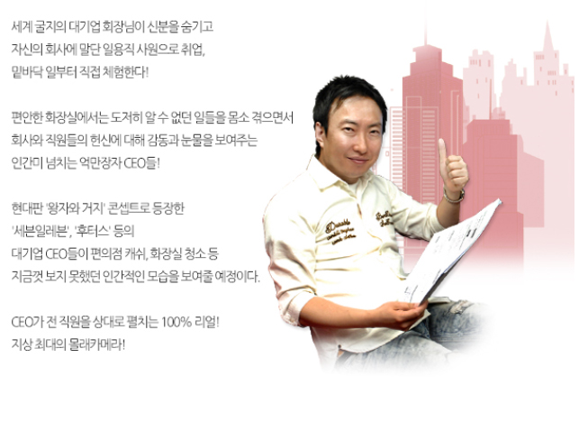 세계 굴지의 대기업 회장님이 신분을 숨기고 자신의 회사에 말단 일용직 사원으로 취업, 밑바닥 일부터 직접 체험한다! 
편안한 회장실에서는 도저히 알 수 없던 일들을 몸소 겪으면서 회사와 직원들의 헌신에 대해 감동과 눈물을 보여주는 인간미 넘치는 억만장자 CEO들! 
현대판 ‘왕자와 거지’ 콘셉트로 등장한 ‘세븐일레븐’, ‘후터스’ 등의 대기업 CEO들이 편의점 캐쉬, 화장실 청소 등 지금껏 보지 못했던 인간적인 모습을 보여줄 예정이다. 
CEO가 전 직원을 상대로 펼치는 100% 리얼!
지상최대의 몰래카메라!
            