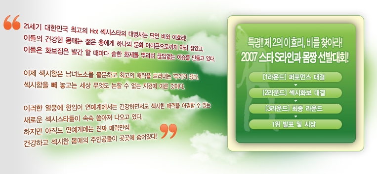 21세기 대한민국 최고의 Hot 섹시스타의 대명사는 단연 비와 이효리! 이들의 건강한 몸매는 젊은 층에게 하나의 문화 아이콘으로까지 자리 잡았고, 이들은 화보집은 발간 할 때마다 숱한 화제를 뿌리며 끊임없는 이슈를 만들고 있다. 이제 섹시함은 남녀노소를 불문하고 최고의 매력을 드러내는 '무기'가 됐다. 섹시함을 빼 놓고는 세상 무엇도 논할 수 없는 지경에 이른 것이다. 이러한 열풍에 힘입어 연예계에서는 건강하면서도 섹시한 매력을 어필할 수 있는 새로운 섹시스타들이 속속 쏟아져 나오고 있다. 하지만 아직도 연예계에는 진짜 매력만점 건강하고 섹시한 몸매의 주인공들이 곳곳에 숨어있다!
특명!! 제 2의 이효리, 비를 찾아라! 2007 스타 S라인과 몸짱 선발대회!
[1라운드] 퍼포먼스 대결 -> [2라운드] 섹시화보 대결 -> [3라운드] 최종 라운드 -> 1위 발표 및 시상
