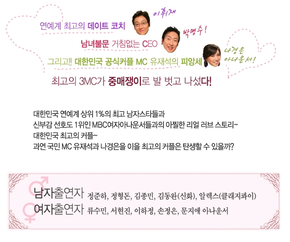 연예계 최고의 데이트 코치 이휘재, 남녀불문 거침없는 CEO 박명수! 그리고!! 대한민국 공식커플 MC 유재석의 피앙세 나경은 아나운서! 최고의 3MC가 중매쟁이로 발 벗고 나섰다! 대한민국 연예계 상위 1%의 최고 남자스타들과 신부감 선호도 1위인 MBC여자아나운서들과의 아찔한 리얼 러브 스토리~ 대한민국 최고의 커플~ 과연 국민 MC 유재석과 나경은을 이을 최고의 커플은 탄생할 수 있을까?
남자출연자 정준하, 정형돈, 김종민, 김동완(신화), 알렉스(클래지콰이), 여자출연자 류수민, 서현진, 이하정, 손정은, 문지애 아나운서