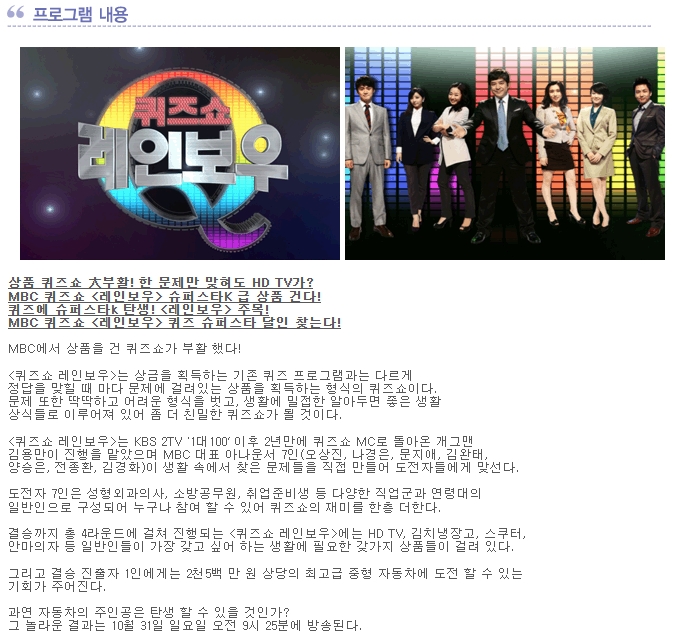 상품 퀴즈쇼 大부활! 한 문제만 맞혀도 HD TV가?
MBC 퀴즈쇼 <레인보우> 슈퍼스타K 급 상품 건다!
퀴즈에 슈퍼스타k 탄생! <레인보우> 주목!
MBC 퀴즈쇼 <레인보우> 퀴즈 슈퍼스타 달인 찾는다!

MBC에서 상품을 건 퀴즈쇼가 부활 했다!

<퀴즈쇼 레인보우>는 상금을 획득하는 기존 퀴즈 프로그램과는 다르게
정답을 맞힐 때 마다 문제에 걸려있는 상품을 획득하는 형식의 퀴즈쇼이다.
문제 또한 딱딱하고 어려운 형식을 벗고, 생활에 밀접한 알아두면 좋은 생활
상식들로 이루어져 있어 좀 더 친밀한 퀴즈쇼가 될 것이다.

<퀴즈쇼 레인보우>는 KBS 2TV '1대100‘ 이후 2년만에 퀴즈쇼 MC로 돌아온 개그맨
김용만이 진행을 맡았으며 MBC 대표 아나운서 7인(오상진, 나경은, 문지애, 김완태,
양승은, 전종환, 김경화)이 생활 속에서 찾은 문제들을 직접 만들어 도전자들에게 맞선다.

도전자 7인은 성형외과의사, 소방공무원, 취업준비생 등 다양한 직업군과 연령대의
일반인으로 구성되어 누구나 참여 할 수 있어 퀴즈쇼의 재미를 한층 더한다.

결승까지 총 4라운드에 걸쳐 진행되는 <퀴즈쇼 레인보우>에는 HD TV, 김치냉장고, 스쿠터,
안마의자 등 일반인들이 가장 갖고 싶어 하는 생활에 필요한 갖가지 상품들이 걸려 있다.

그리고 결승 진출자 1인에게는 2천5백 만 원 상당의 최고급 중형 자동차에 도전 할 수 있는
기회가 주어진다.

과연 자동차의 주인공은 탄생 할 수 있을 것인가?
그 놀라운 결과는 10월 31일 일요일 오전 9시 25분에 방송된다.  