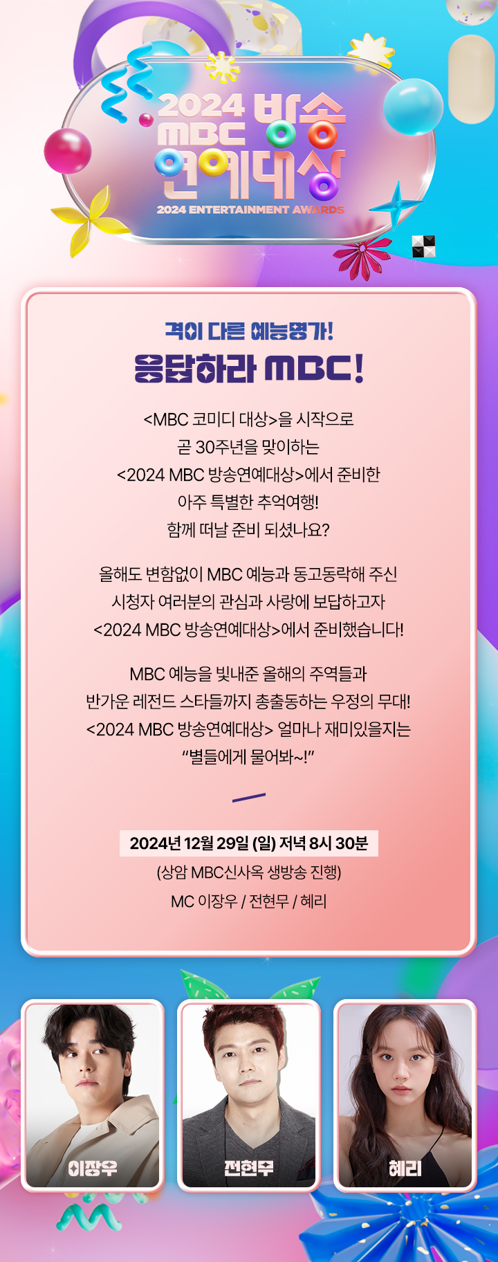 격이 다른 예능 명가!
응답하라 MBC!

<MBC 코미디 대상>을 시작으로
곧 30주년을 맞이하는
<2024 MBC 방송연예대상>에서 준비한
아주 특별한 추억여행!
함께 떠날 준비 되셨나요?

올해도 변함없이 MBC 예능과 동고동락해 주신
시청자 여러분의 관심과 사랑에 보답하고자
<2024 MBC 방송연예대상>에서 준비했습니다!

MBC 예능을 빛내준 올해의 주역들과
반가운 레전드 스타들까지 총출동하는 우정의 무대!
<2024 MBC 방송연예대상> 얼마나 재미있을지는
"별들에게 물어봐~!“


2024년 12월 29일 (일) 저녁 8시 30분
상암 MBC 신사옥 생방송 진행

MC  이장우 / 전현무 / 혜리