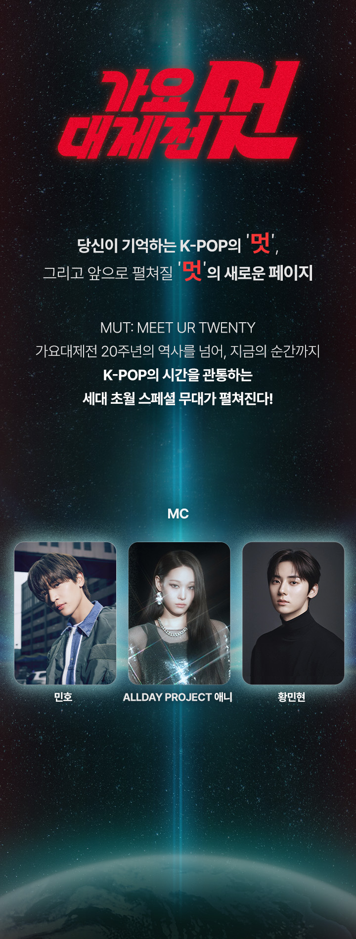 당신이 기억하는 K-POP의 ‘멋’,
그리고 앞으로 펼쳐질 ‘멋’의 새로운 페이지

MUT: MEET UR TWENTY
가요대제전 20주년의 역사를 넘어, 지금의 순간까지
K-POP의 시간을 관통하는 세대 초월 스페셜 무대가 펼쳐진다!


MC  SHINee 민호 / ALLDAY PROJECT 애니 / 황민현