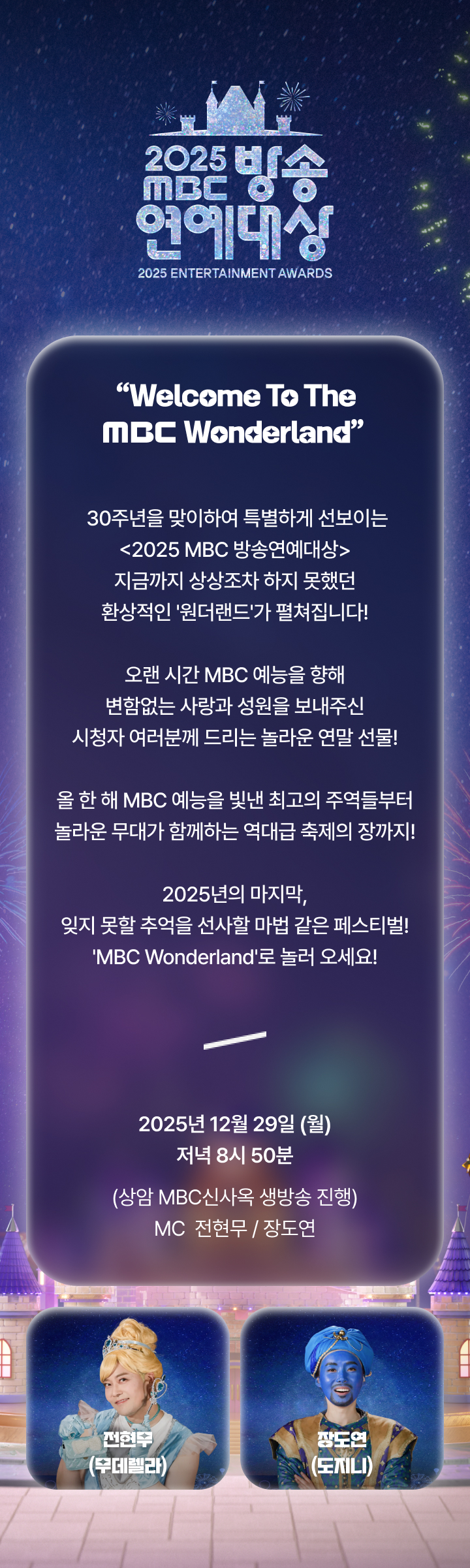 “Welcome To The MBC Wonderland”

30주년을 맞이하여 특별하게 선보이는 
<2025 MBC 방송연예대상>
지금까지 상상조차 하지 못했던
환상적인 '원더랜드'가 펼쳐집니다!

오랜 시간 MBC 예능을 향해 
변함없는 사랑과 성원을 보내주신
시청자 여러분께 드리는 놀라운 연말 선물!

올 한 해 MBC 예능을 빛낸 최고의 주역들부터
놀라운 무대가 함께하는 역대급 축제의 장까지!

2025년의 마지막, 
잊지 못할 추억을 선사할 마법 같은 페스티벌!
'MBC Wonderland'로 놀러 오세요!

2025년 12월 29일 (월) 저녁 8시 50분
상암 MBC 신사옥 생방송 진행