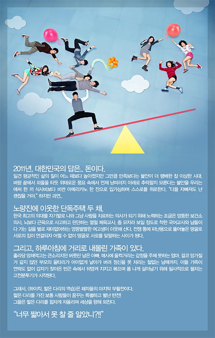 2011년, 대한민국의 답은.. 돈이다.
일견 평균적인 삶의 질이 어느 때보다 높아졌지만 그만큼 만족보다는 불안이 더 팽배한 참 이상한 시대. 벼랑 끝에서 외줄을 타듯 위태로운 풍요 속에서 언제 낭떠러지 아래로 추락할지 모른다는 불안을 우리는 애써 한 끼 식사비보다 비싼 아메리카노 한 잔으로 입가심하며 스스로를 위로한다. "다들 자빠져도 난 괜찮을 거야." 하지만 과연..
노량진에 이웃한 단독주택 두 채
한국 최고의 의대를 자기발로 나와 그냥 사람을 치료하는 의사가 되기 위해 노력하는 조금은 엉뚱한 보건소 의사, 뇌보다 근육으로 사고하고 판단하는 열혈 체육교사, 좀 모자라 보일 정도로 착한국어교사와 남들이 다 가는 길을 별로 재미없어하는 엉뚱발랄한 여고생이 이웃해 산다. 전쟁 통에 피난용으로 뚫어놓은 땅굴로 서로의 집이 연결되자 어쩔 수 없이 땅굴로 서로를 맞팔하는 사이가 된다.
그리고, 하루아침에 거리로 내몰린 가족이 있다.
홀라당 망해먹고는 큰소리치던 버릇만 남은아빠. 매사에 울컥거리는 감정을 주체못하는 엄마. 결코 망가질 거 같지 않던 부모의 울타리가 어이없게 날아가 버려 정신을 못 차리는 철없는 남매까지. 이들 가족이 연락도 없이 갑자기 찾아온 빈곤 속에서 뒤엉켜 지지고 볶으며 폼나게 살아남기 위해 필사적으로 펼치는 고전분투기가 시작된다.
그래서, <하이킥, 짧은 다리의 역습>은 패자들의 마지막 부활전이다.
짧은 다리를 가진 보통사람들이 꿈꾸는 특별하고 별난 반전!
그들은 짧은 다리를 힘차게 차올리며 세상을 향해 외친다.
"너무 짧아서 못찰 줄 알았니?!!"