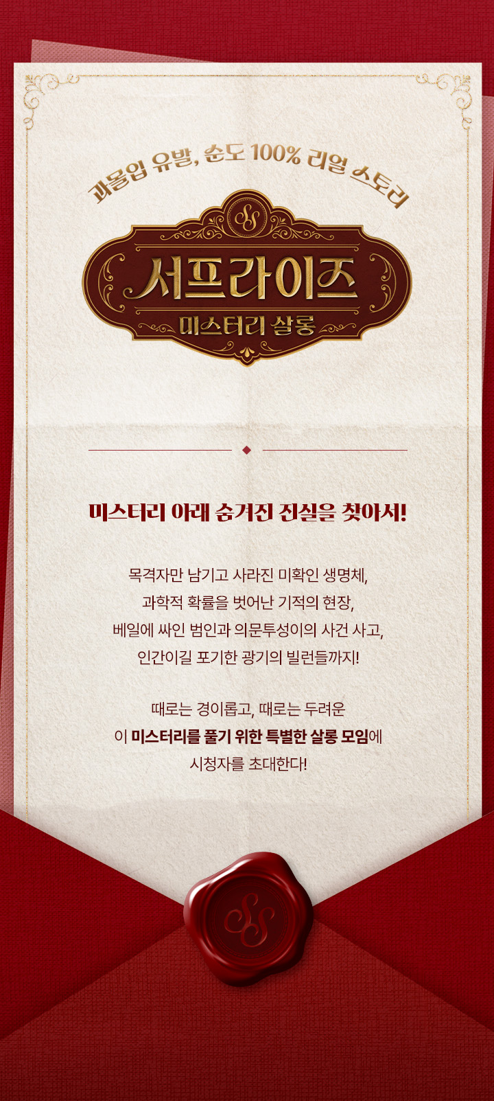 목격자만 남기고 사라진 미확인 생명체, 
과학적 확률을 벗어난 기적의 현장,
베일에 싸인 범인과 의문투성이의 사건 사고, 
인간이길 포기한 광기의 빌런들까지!

때로는 경이롭고 
때로는 두려운 이 미스터리를 풀기 위한 특별한 살롱 모임에 
시청자를 초대한다!
미스터리 아래 숨겨진 진실을 찾아서!

과몰입 유발, 순도 100% 리얼 스토리
<서프라이즈 : 미스터리 살롱>