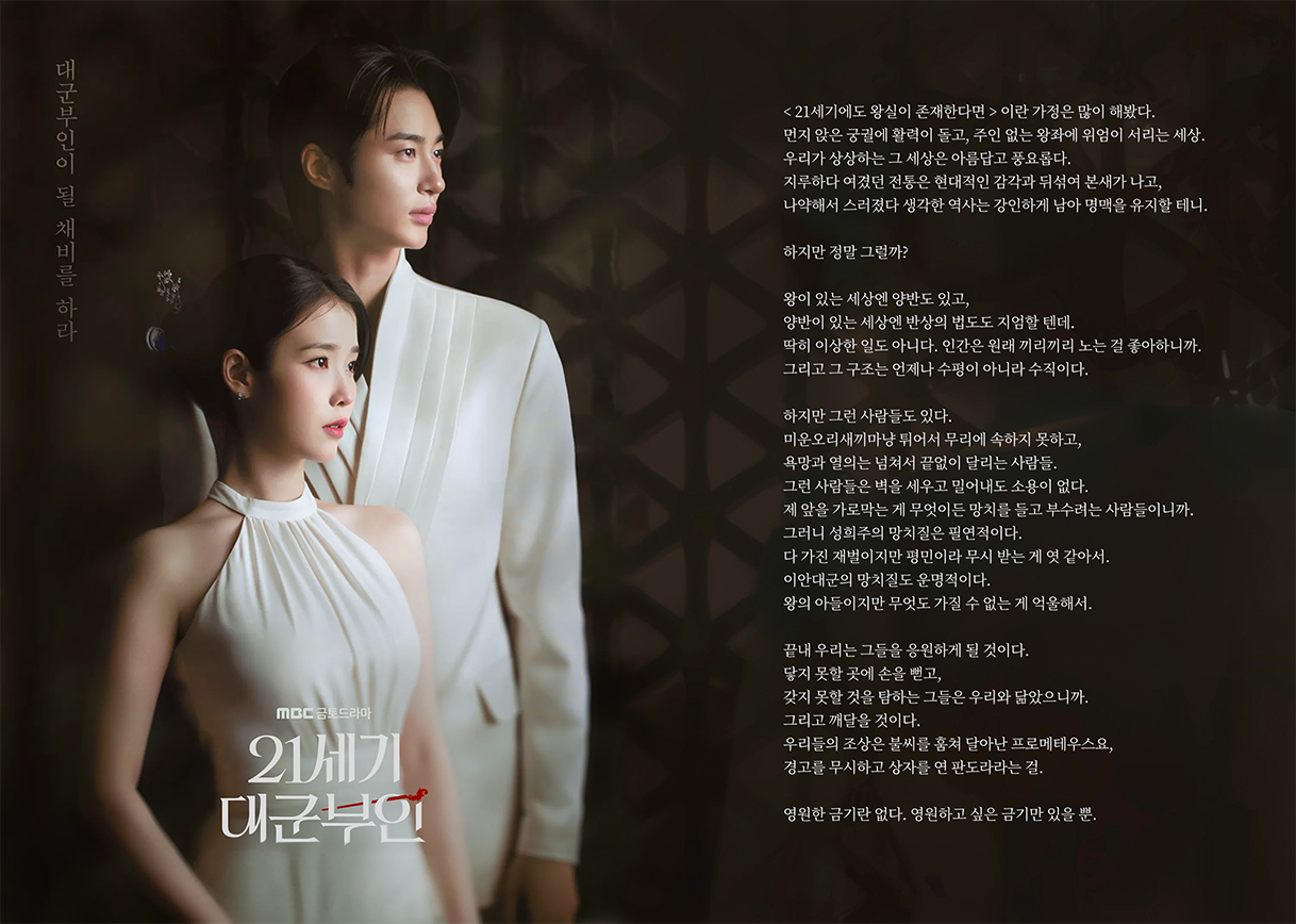 < 21세기에도 왕실이 존재한다면 > 이란 가정은 많이 해봤다.  먼지 앉은 궁궐에 활력이 돌고, 주인 없는 왕좌에 위엄이 서리는 세상. 우리가 상상하는 그 세상은 아름답고 풍요롭다.  지루하다 여겼던 전통은 현대적인 감각과 뒤섞여 본새가 나고, 나약해서 스러졌다 생각한 역사는 강인하게 남아 명맥을 유지할 테니.   하지만 정말 그럴까?   왕이 있는 세상엔 양반도 있고, 양반이 있는 세상엔 반상의 법도도 지엄할 텐데. 딱히 이상한 일도 아니다.  인간은 원래 끼리끼리 노는 걸 좋아하니까. 그리고 그 구조는 언제나 수평이 아니라 수직이다.   하지만 그런 사람들도 있다. 미운오리새끼마냥 튀어서 무리에 속하지 못하고, 욕망과 열의는 넘쳐서 끝없이 달리는 사람들.  그런 사람들은 벽을 세우고 밀어내도 소용이 없다. 제 앞을 가로막는 게 무엇이든 망치를 들고 부수려는 사람들이니까. 그러니 성희주의 망치질은 필연적이다. 다 가진 재벌이지만 평민이라 무시 받는 게 엿 같아서.  이안대군의 망치질도 운명적이다. 왕의 아들이지만 무엇도 가질 수 없는 게 억울해서.   끝내 우리는 그들을 응원하게 될 것이다. 닿지 못할 곳에 손을 뻗고, 갖지 못할 것을 탐하는 그들은 우리와 닮았으니까.  그리고 깨달을 것이다. 우리들의 조상은 불씨를 훔쳐 달아난 프로메테우스요, 경고를 무시하고 상자를 연 판도라라는 걸.   영원한 금기란 없다. 영원하고 싶은 금기만 있을 뿐.