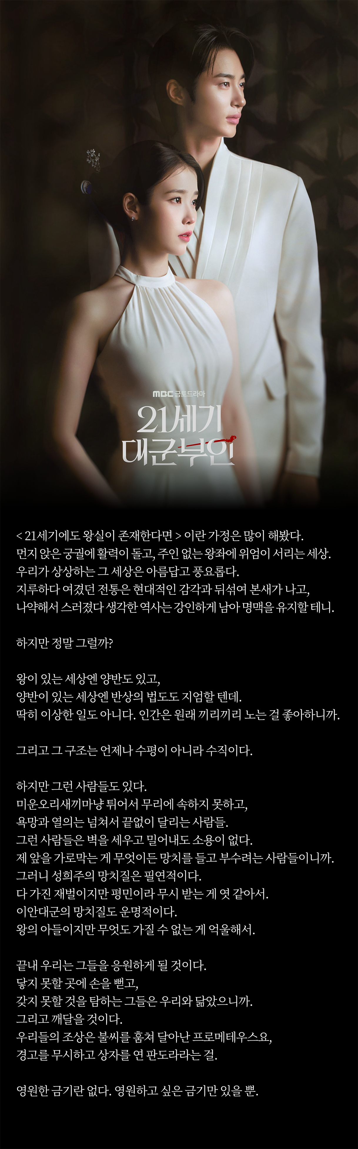 < 21세기에도 왕실이 존재한다면 > 이란 가정은 많이 해봤다. 
먼지 앉은 궁궐에 활력이 돌고, 주인 없는 왕좌에 위엄이 서리는 세상. 우리가 상상하는 그 세상은 아름답고 풍요롭다. 
지루하다 여겼던 전통은 현대적인 감각과 뒤섞여 본새가 나고, 나약해서 스러졌다 생각한 역사는 강인하게 남아 명맥을 유지할 테니. 

하지만 정말 그럴까? 

왕이 있는 세상엔 양반도 있고, 양반이 있는 세상엔 반상의 법도도 지엄할 텐데. 딱히 이상한 일도 아니다. 
인간은 원래 끼리끼리 노는 걸 좋아하니까. 그리고 그 구조는 언제나 수평이 아니라 수직이다. 

하지만 그런 사람들도 있다. 미운오리새끼마냥 튀어서 무리에 속하지 못하고, 욕망과 열의는 넘쳐서 끝없이 달리는 사람들. 
그런 사람들은 벽을 세우고 밀어내도 소용이 없다. 제 앞을 가로막는 게 무엇이든 망치를 들고 부수려는 사람들이니까.
그러니 성희주의 망치질은 필연적이다. 다 가진 재벌이지만 평민이라 무시 받는 게 엿 같아서. 
이안대군의 망치질도 운명적이다. 왕의 아들이지만 무엇도 가질 수 없는 게 억울해서. 

끝내 우리는 그들을 응원하게 될 것이다. 닿지 못할 곳에 손을 뻗고, 갖지 못할 것을 탐하는 그들은 우리와 닮았으니까. 
그리고 깨달을 것이다. 우리들의 조상은 불씨를 훔쳐 달아난 프로메테우스요, 경고를 무시하고 상자를 연 판도라라는 걸. 

영원한 금기란 없다. 영원하고 싶은 금기만 있을 뿐. 
