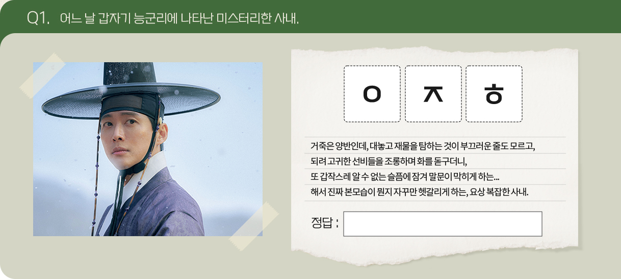 Q1. 어느 날 갑자기 능군리에 나타난 미스터리한 사내.
                                      문제 : ㅇㅈㅎ
                                      거죽은 양반인데, 대놓고 재물을 탐하는 것이 부끄러운 줄도 모르고, 
                                      되려 고귀한 선비들을 조롱하며 화를 돋구더니, 
                                      또 갑작스레 알 수 없는 슬픔에 잠겨 말문이 막히게 하는...
                                      해서 진짜 본모습이 뭔지 자꾸만 헷갈리게 하는, 요상 복잡한 사내.