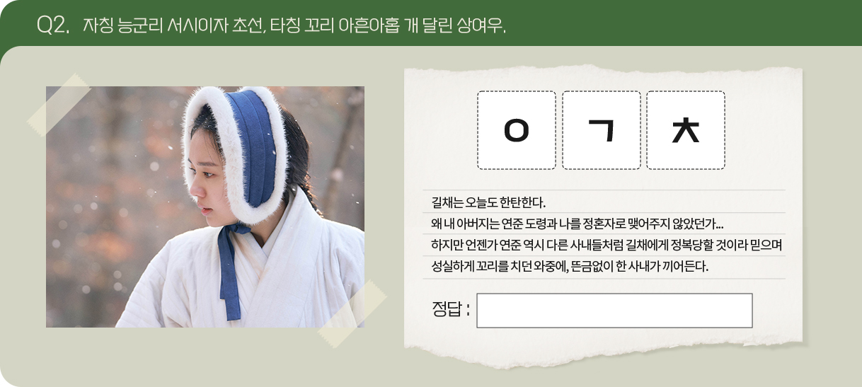 Q2. 자칭 능군리 서시이자 초선, 타칭 꼬리 아흔아홉 개 달린 상여우.
                                      문제 : ㅇㄱㅊ
                                      길채는 오늘도 한탄한다.
왜 내 아버지는 연준 도령과 나를 정혼자로 맺어주지 않았던가...
하지만 언젠가 연준 역시 다른 사내들처럼 길채에게 정복당할 것이라 믿으며 성실하게 꼬리를 치던 와중에, 뜬금없이 한 사내가 끼어든다.
                                      