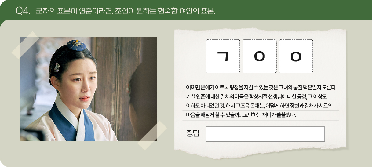 Q4. 군자의 표본이 연준이라면, 조선이 원하는 현숙한 여인의 표본.
                                      문제 : ㄱㅇㅇ
                                      어쩌면 은애가 이토록 평정을 지킬 수 있는 것은 그녀의 통찰 덕분일지 모른다.
                                      기실 연준에 대한 길채의 마음은 학창시절 선생님에 대한 동경, 그 이상도 이하도 아니었던 것. 해서 그즈음 은애는, 어떻게 하면 장현과 길채가 서로의 마음을 깨닫게 할 수 있을까... 고민하는 재미가 쏠쏠했다.                                                                