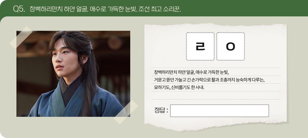 Q5. 창백하리만치 하얀 얼굴, 애수로 가득한 눈빛, 조선 최고 소리꾼.
                                        문제 : ㄹㅇ
창백하리만치 하얀 얼굴, 애수로 가득한 눈빛,
거문고 뜯던 가늘고 긴 손가락으로 활과 조총까지 능숙하게 다루는,
묘하기도, 신비롭기도 한 사내.