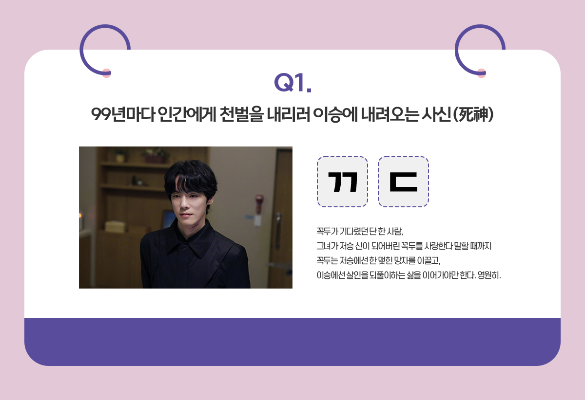 Q. 99년마다 인간에게 천벌을 내리러 이승에 내려오는 사신 / ㄲㄷ / 꼭두가 기다렸던 단 한 사람,
                                      그녀가 저승 신이 되어버린 꼭두를 사랑한다 말할 때까지
                                      꼭두는 저승에선 한 맺힌 망자를 이끌고,
                                      이승에선 살인을 되풀이하는 삶을 이어가야만 한다. 영원히.