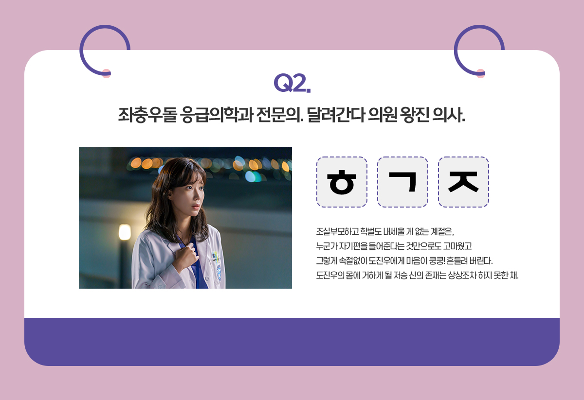 Q. 좌충우돌 응급의학과 전문의. 달려간다 의원 왕진 의사 / ㅎㄱㅈ / 조실부모하고 학벌도 내세울 게 없는 계절은,
                                      누군가 자기편을 들어준다는 것만으로도 고마웠고
                                      그렇게 속절없이 도진우에게 마음이 쿵쿵! 흔들려 버린다.
                                      도진우의 몸에 거하게 될 저승 신의 존재는 상상조차 하지 못한 채. 