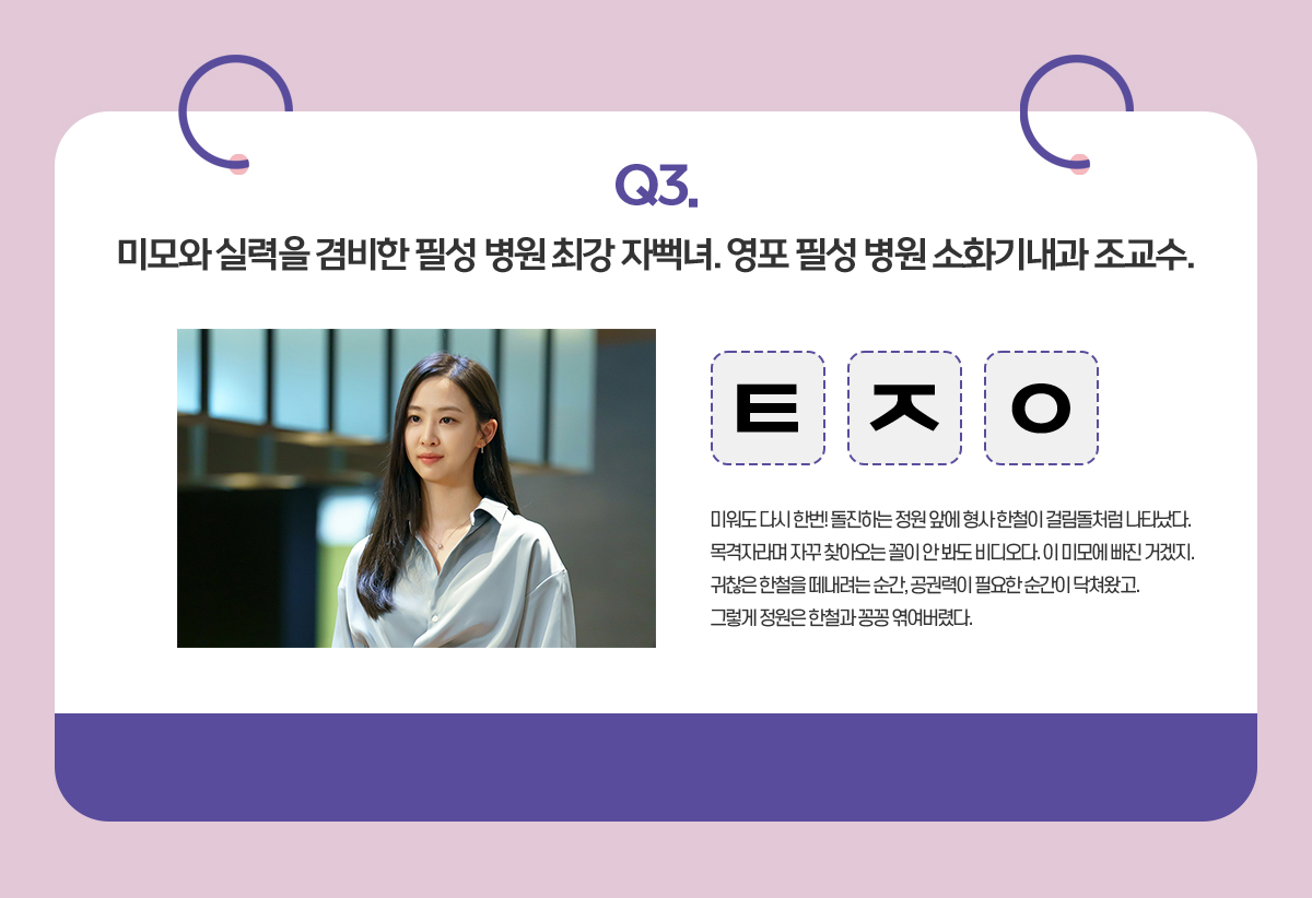 Q. 미모와 실력을 겸비한 필성 병원 최강 자뻑녀. 영포 필성 병원 소화기내과 조교수.  / ㅌㅈㅇ / 미워도 다시 한번! 돌진하는 정원 앞에 형사 한철이 걸림돌처럼 나타났다.
                                      목격자라며 자꾸 찾아오는 꼴이 안 봐도 비디오다. 이 미모에 빠진 거겠지.
                                      귀찮은 한철을 떼내려는 순간, 공권력이 필요한 순간이 닥쳐왔고.
                                      그렇게 정원은 한철과 꽁꽁 엮여버렸다.