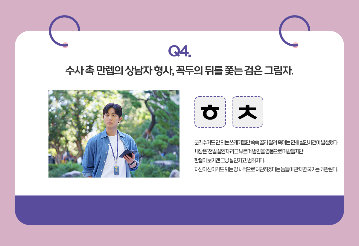 Q.수사 촉 만렙의 상남자 형사, 꼭두의 뒤를 쫓는 검은 그림자. / ㅎㅊ / 분리수거도 안 되는 쓰레기들만 쏙쏙 골라 얼려 죽이는 연쇄 살인사건이 발생했다.
                                      세상은 ‘천벌 살인자’라고 부르며 범인을 영웅으로 떠받들지만
                                      한철이 보기엔 그냥 살인자고, 범죄자다.
                                      자신이 신이라도 되는 양 사적으로 처단하겠다는 놈들이 판치면 국가는 개판된다.