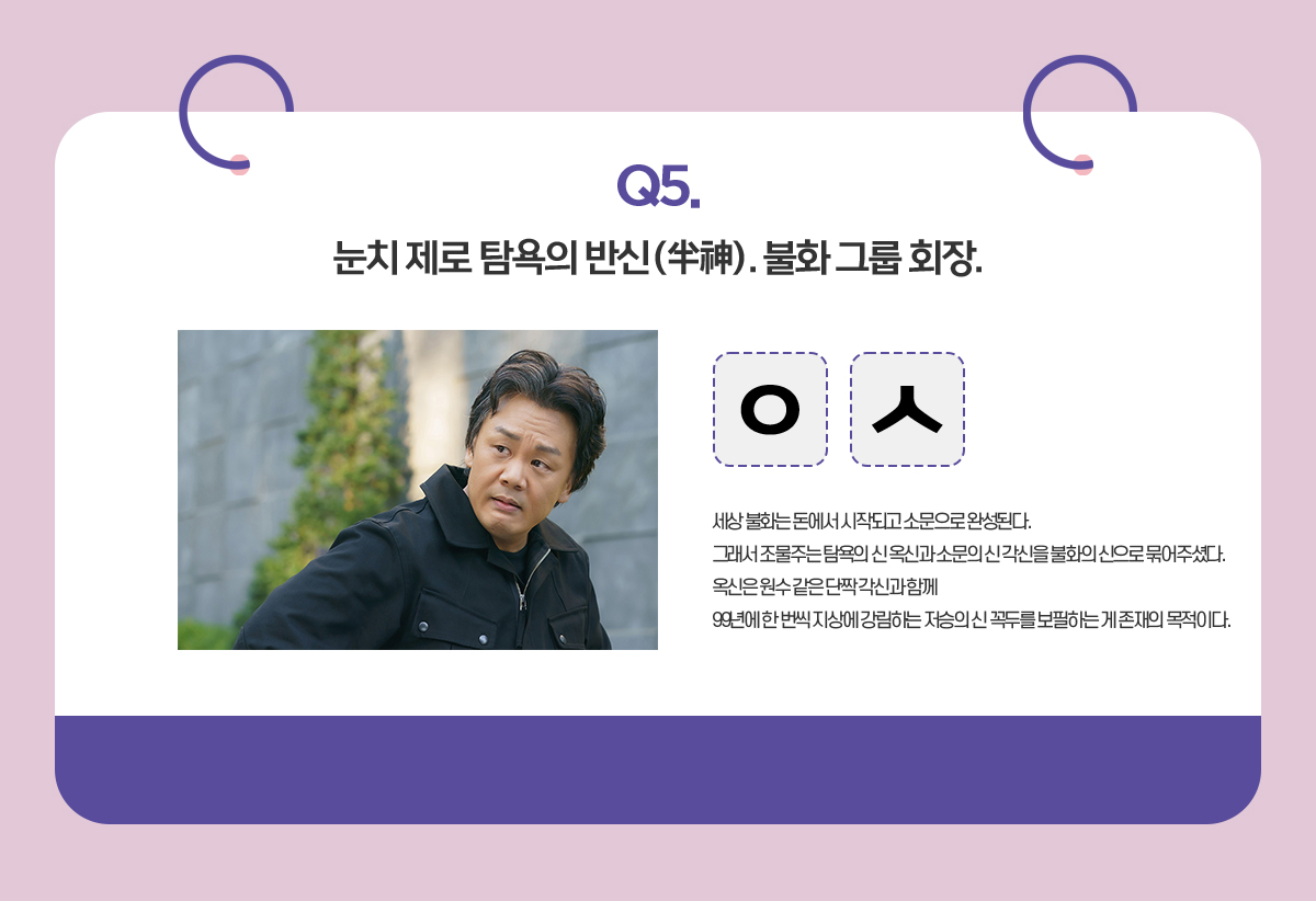 Q. 눈치 제로 탐욕의 반신(半神). 불화 그룹 회장. / ㅇㅅ / 세상 불화는 돈에서 시작되고 소문으로 완성된다.
                                      그래서 조물주는 탐욕의 신 옥신과 소문의 신 각신을 불화의 신으로 묶어주셨다.
                                      옥신은 원수 같은 단짝 각신과 함께
                                      99년에 한 번씩 지상에 강림하는 저승의 신 꼭두를 보필하는 게 존재의 목적이다. 