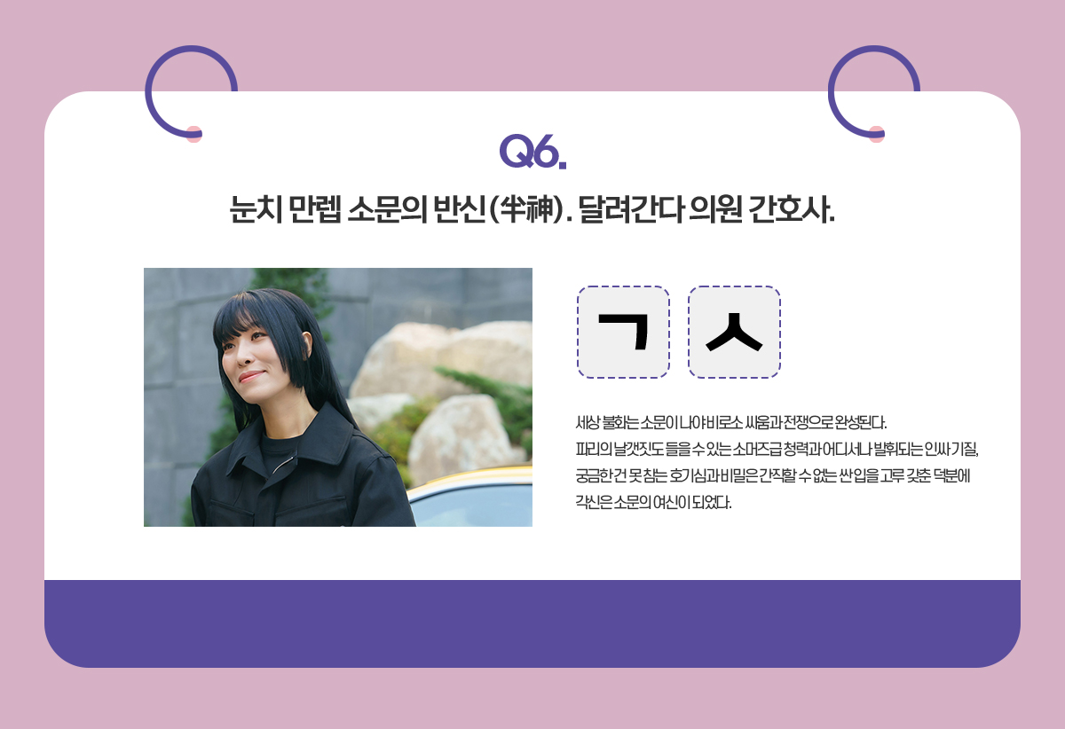 Q. 눈치 만렙 소문의 반신(半神). 달려간다 의원 간호사. /  ㄱㅅ /세상 불화는 소문이 나야 비로소 싸움과 전쟁으로 완성된다.
                                      파리의 날갯짓도 들을 수 있는 소머즈급 청력과 어디서나 발휘되는 인싸 기질,
                                      궁금한 건 못 참는 호기심과 비밀은 간직할 수 없는 싼 입을 고루 갖춘 덕분에
                                      각신은 소문의 여신이 되었다. 