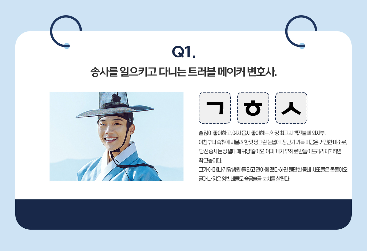 Q1. 송사를 일으키고 다니는 트러블 메이커 변호사. / ㄱㅎㅅ / 술 많이 좋아하고, 여자 몹시 좋아하는, 한양 최고의 백전불패 외지부. 아침부터 숙취에 시달려 한껏 찡그린 눈썹에, 장난기 가득 머금은 거만한 미소로, '당신 송사는 장 열대에 귀양 길이요, 어찌 제가 무죄로 만들어드리리까?' 하면, 딱 그놈이다. 그가 애마(나귀 당생원)를 타고 관아에 떴다 하면 웬만한 동네 사또들은 물론이오, 글깨나 읽은 양반네들도 슬금슬금 눈치를 살핀다.