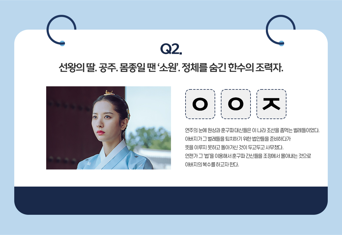 Q2. 선왕의 딸. 공주. 몸종일 땐 '소원'. 정체를 숨긴 한수의 조력자 / ㅇㅇㅈ / 연주의 눈에 원에 원상과 훈구파 대신들은 나라 조선을 좀먹는 벌레들이었다. 아버지가 그 벌레들을 퇴치하기 위한 법안들을 준비하다가 뜻을 이루지 못하고 돌아가신 것이 두고두고 사무쳤다. 언젠가 그 '법'을 이용해서 훈구파 간신들을 조정에서 몰아내는 것으로 아버지의 복수를 하고자 한다.