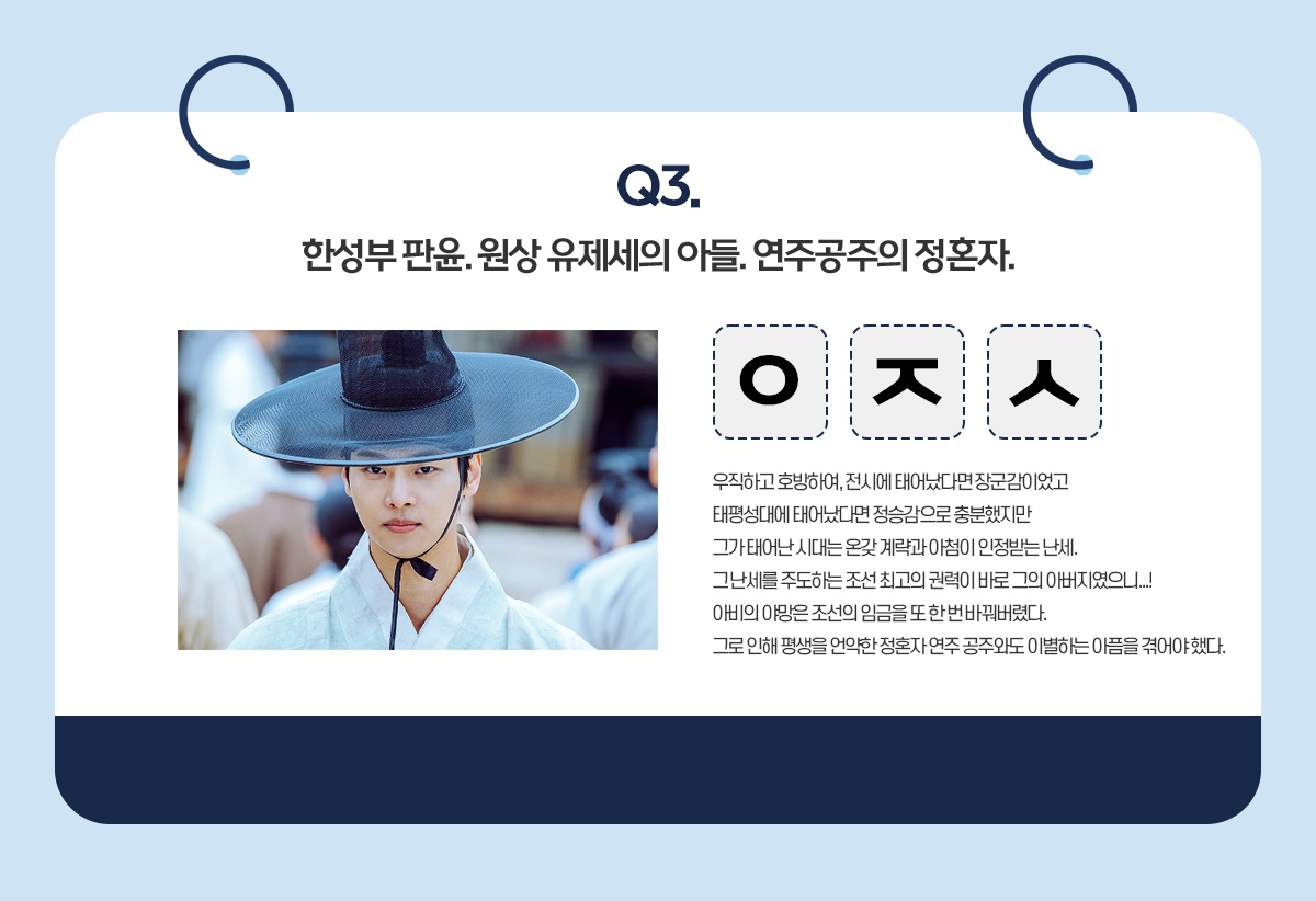 Q3. 한성부 판윤. 원상 유제세의 아들. 연주공주의 정혼자 / ㅇㅈㅅ / 우직하고 호방하여, 전시에 태어났다면 장군감이었고 태평성대에 태어났다면 정승감으로 충분했지만 그가 태어난 시대는 온갖 계략과 아첨이 인정받는 난세. 그 난세를 주도하는 조선 최고의 권력이 바로 그의 아버지였으니...! 아비의 야망은 조선의 임금을 또 한 번 바꿔버렸다. 그로 인해 평생을 언약한 정혼자 연주 공주와도 이별하는 아픔을 겪어야 했다.
