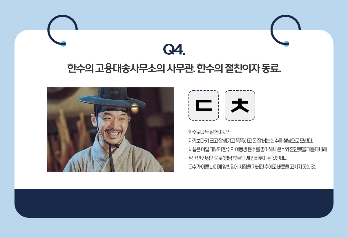 Q4. 한수의 고용대송사무소의 사무관. 한수의 절친이자 동료. / ㄷㅊ / 한수보다 두 살 형이지만 자기보다 키 크고 잘 생기고 똑똑하고 돈 잘 버는 한수를 형님으로 모신다. 사실은 어릴 때부터 한수의 여동생 은수를 좋아해서 은수와 혼인했을 때를 대비해 장난 반 진심 반으로 '형님' 부르던 게 입버릇이 된 것인데... 은수가 이른 나이에 양반집에 시집을 가버린 후에도 버릇을 고치지 못한 것.