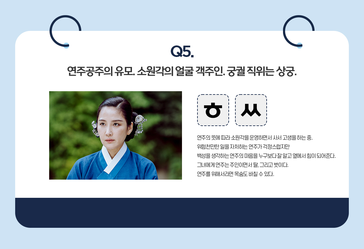 Q5. 연주공주의 유모. 소원각의 얼굴 객주인. 궁궐 직위는 상궁. / ㅎㅆ / 연주의 뜻에 따라 소원각을 운영하면서 사서 고생을 하는 중. 위험천만한 일을 자처하는 연주가 걱정스럽지만 백성을 생각하는 연주의 마음을 누구보다 잘 알고 옆에서 힘이 되어준다. 그녀에게 연주는 주인이면서 딸, 그리고 벗이다. 연주를 위해서라면 목숨도 바칠 수 있다.