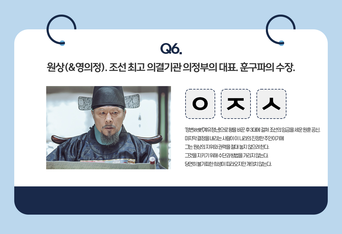 Q6. 원상(&영의정). 조선 최고 의결기관 의정부의 대요. 훈구파의 수장. / ㅇㅈㅅ / '정변政變'(계유정난)으로 왕을 바꾼 후 3대에 걸쳐 조선의 임금을 세운 원훈 공신. 마지막 결정을 내리는 사람이 이 나라의 진정한 주인이기에 그는 원상의 지위와 권력을 절대 높지 않으려 한다. 그것을 지키기 위해 수단과 방법을 가리지 않는다. 당연히 불가피한 희생이 따라오지만 개의치 않는다.