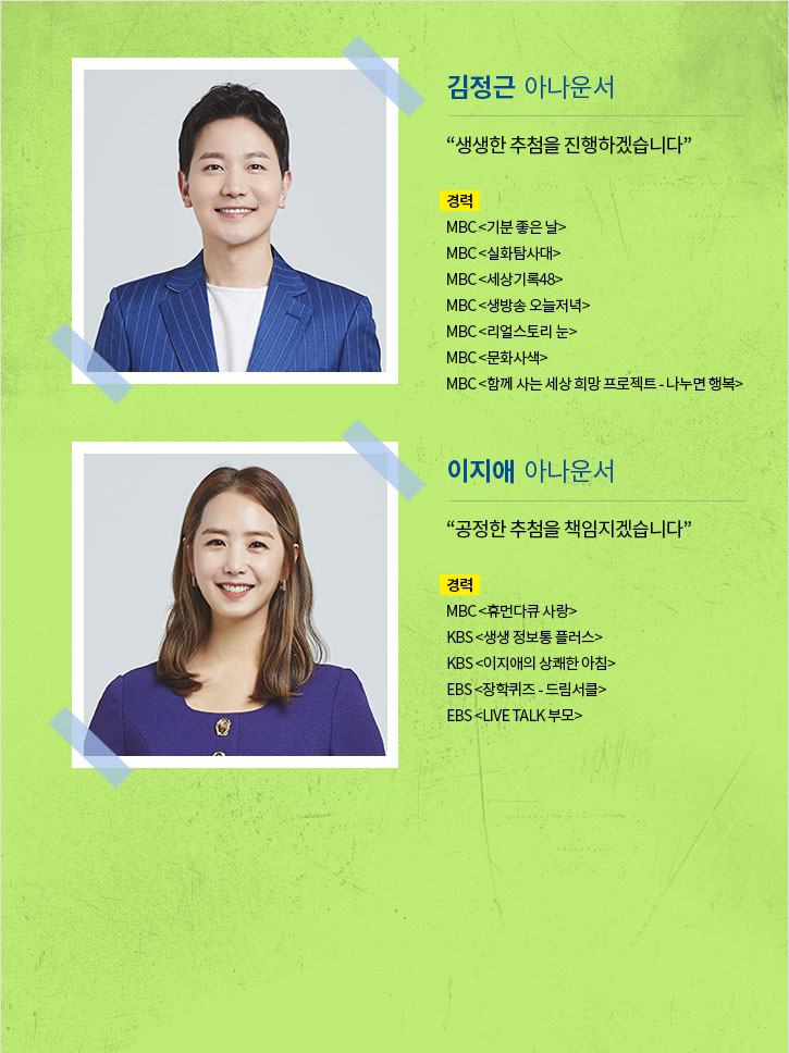 깁정근 아나운서 "생생한 추첨을 진행하겠습니다."
경력 : MBC <기분좋은날>, MBC<실화탐사대>, MBC<세상기록48>, MBC<생방송 오늘저녁>, MBC<리얼스토리 눈>, MBC<문화사색>, MBC <함께 사는 세상 희망 프로젝트-나누면 행복>
이지애 아나운서 "공정한 추첨을 책임지겠습니다."
경력 : MBC<휴먼다큐 사랑>, KBS<생생 정보통 플러스>, KBS<이지애의 상쾌한 아침>, EBS<장학퀴즈-드림서클>, EBS<LIVE TALK 부모>