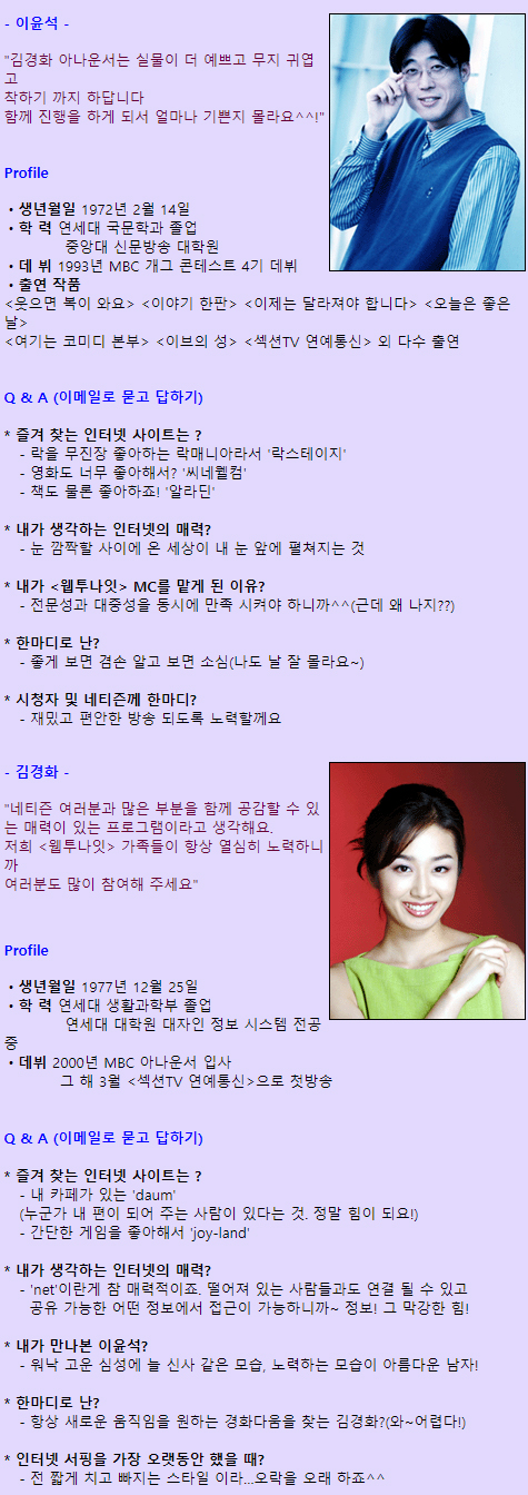 - 이윤석 -
"김경화 아나운서는 실물이 더 예쁘고 무지 귀엽고 착하기 까지 하답니다. 함께 진행을 하게 되서 얼마나 기쁜지 몰라요^^!"

Profile
ㆍ생년월일 1972년 2월 14일
ㆍ학 력 연세대 국문학과 졸업
            중앙대 신문방송 대학원 
ㆍ데 뷔 1993년 MBC 개그 콘테스트 4기 데뷔 
ㆍ출연 작품 
<웃으면 복이 와요> <이야기 한판> <이제는 달라져야 합니다> <오늘은 좋은 날> <여기는 코미디 본부> <이브의 성> <섹션TV 연예통신> 외 다수 출연 

Q & A (이메일로 묻고 답하기)

* 즐겨 찾는 인터넷 사이트는 ? 
   - 락을 무진장 좋아하는 락매니아라서 '락스테이지'
   - 영화도 너무 좋아해서? '씨네웰컴'
   - 책도 물론 좋아하죠! '알라딘'

* 내가 생각하는 인터넷의 매력?
   - 눈 깜짝할 사이에 온 세상이 내 눈 앞에 펼쳐지는 것

* 내가 <웹투나잇> MC를 맡게 된 이유?
   - 전문성과 대중성을 동시에 만족 시켜야 하니까^^(근데 왜 나지??)

* 한마디로 난?
   - 좋게 보면 겸손 알고 보면 소심(나도 날 잘 몰라요~) 

* 시청자 및 네티즌께 한마디? 
   - 재밌고 편안한 방송 되도록 노력할께요

- 김경화 -
"네티즌 여러분과 많은 부분을 함께 공감할 수 있는 매력이 있는 프로그램이라고 생각해요. 저희 <웹투나잇> 가족들이 항상 열심히 노력하니까 여러분도 많이 참여해 주세요"

Profile
ㆍ생년월일 1977년 12월 25일
ㆍ학 력 연세대 생활과학부 졸업
            연세대 대학원 대자인 정보 시스템 전공 중
ㆍ데뷔 2000년 MBC 아나운서 입사
           그 해 3월 <섹션TV 연예통신>으로 첫방송 

Q & A (이메일로 묻고 답하기)

* 즐겨 찾는 인터넷 사이트는 ? 
   - 내 카페가 있는 'daum'
   (누군가 내 편이 되어 주는 사람이 있다는 것. 정말 힘이 되요!)
   - 간단한 게임을 좋아해서 'joy-land'

* 내가 생각하는 인터넷의 매력?
   - 'net'이란게 참 매력적이죠. 떨어져 있는 사람들과도 연결 될 수 있고 공유 가능한 어떤 정보에서 접근이 가능하니까~ 정보! 그 막강한 힘!

* 내가 만나본 이윤석?
   - 워낙 고운 심성에 늘 신사 같은 모습, 노력하는 모습이 아름다운 남자! 

* 한마디로 난?
   - 항상 새로운 움직임을 원하는 경화다움을 찾는 김경화?(와~어렵다!)

* 인터넷 서핑을 가장 오랫동안 했을 때?
   - 전 짧게 치고 빠지는 스타일 이라…오락을 오래 하죠^^