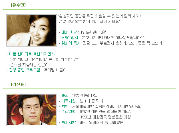 [유수민] 
 
“환상적인 공간을 직접 체험할 수 있는 게임의 세계! 
 정말 멋져요^^ 함께 하게 되어 기뻐요” 

ㆍ태어난 날 : 1979년 9월 13일
ㆍMBC 입사 : 2003. 12. 15 (새내기 아나운서랍니다^^)
ㆍ취미와 특기: 핑클 노래 부르면서 춤추기, 요리, 좋은 책 모으기

ㆍ나를 한마디로 표현하자면? : 
    낙천적이고 감상적이며 은근히 씩씩한...^^ 
    순수를 지향하는 젊은이!
ㆍ진행 중인 프로그램 : 우리말 나들이
 
[김진표] 
 
ㆍ출생 : 1977년 8월 13일
ㆍ가족사항: 1남 1녀 중 막내
ㆍ학력 : 서울예술대학 실용음악과, 경기대학교 중퇴
ㆍ수상경력 : 1997년 대한민국 영상음반 대상, 
                   1996년 대한민국 영상음반 대상
ㆍ특이사항 : 패닉, 노바소닉 등 그룹활동 