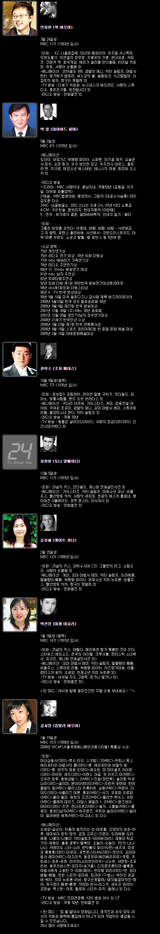 안지환 (잭 바우어)  7월 24일생 MBC 11기 (1993년 입사)
-외화 :　K2, 나홀로집에, 미녀와 뱀파이어, 유주얼 서스펙트, 의천도룡기, 이연걸의 정무문, 지붕위의 기병, 천녀유혼, 카피갯, 크래커 잭, 회색게임, 해리가 샐리를 만났을때, 하이널 카운트, 히트, 사랑이 눈뜰때 외
-애니메이션 : 은하철도 999, 금발의 제니, 닥터 슬럼프, 마법사 헌터, 방가방가 햄토리, 세느강의 별, 슬램덩크, 시간탐험대, 이집트의 왕자, 짱구는 못말려 외
-TV 방송 : 21세기 위원회, 뉴스데스크 헤드라인, 사랑의 스튜디오, 좋은친구들, 칭찬합시다 외
-라디오 방송 : 만화열전 외
 
박 일 (데이비드 파머)  9월 2일생 MBC 4기 (1970년 입사)
-애니메이션 : 도단이, 마징가Z, 부메랑 파이터, 슈퍼맨, 아기곰 재키, 요술천사 피치, 요정 핑크, 우주 보안관 장고, 우주전사 마르스, 울트라 맨, 지구로, 태양소년 에스테반, 테니스의 여왕, 토미와 오스카 외
-라디오 방송 
1:드라마 : MBC 사랑이네, 꽃님이네. 격동50년 (김동길. 이주일. 이덕화 최불암역)
2:해설 : MBC법창야화. 평양25시. 그림자 (대공수사실록).SBS 김두환 다수
3:MC :싱글벙글쇼. SBS 신나는 오후 2시, 87년 KBS 쇼특급
4:CM : 018 한솔 .캠브리지. 현대자동차 (아반때)
5 : 연극 : 휘가로의 결혼. 알마비바백작. 안네의 일기 : 페티
-외화 : 그들은 태양을 쏘았다- 이종대, 바람. 바람. 바람 - 샤르뎅김, 그 외 햄릿. 로렌스 올리비에. 사선에서- 크린드이스트우드. 대부-마론 브란도. 쇼생크 탈출 -팀 로빈스 등 5만여 편
-시상 경력 : 73년 개인연기상, 75년 라디오 연기 대상. 76년 외화 더빙상, 77년 mbc 해바라기 가족연기상, 78년 라디오 주연연기상, 80년 12 .31mbc 방송연기 대상, 81년 mbc 남자 주연상, 82년 외화더빙주연상, 92년 외화 더빙 제1회 00년한국 방송연기대상등20여개, 94년 sbs제1회외화 더빙스타상, 96년 K -TV 한국 영상대상, 99년 9월 10일 미국 월트디즈니 감사패 제목 버즈라이트이어, 2000년 6월10일 한국 성우 협회공로패 30년, 2000년 9월 4일 제27회 한국 방송대상, 2001년 12월 30일 (주) Mbc 30년 공로패, 2001년 12월 30일 경인TV남자 성우연기대상, 2004년 21세기 한국인상 수상, 2004년 7월 23일 제1회 한국 연예봉사상, 2004년 9월 18일 스포츠 코리아제2회 한 중일 문화 예술 대상, 2005년 2월 15일 아테문화예술대상
 
권혁수 (조지 메이슨)   10월 9일생(음력) MBC 7기 (1976년 입사)
-외화 : 로보캅3, 군림천하, 라이언 일병 구하기, 언더월드, 피아노, 보통사람들, 밴드 오브 브라더스 외
-애니메이션 : 키다리 아저씨, 가이스터즈, 개미, 검용전설 야이바, 귀여운 쪼꼬미, 금발의 제니, 꼬마 마법사 레미, 스튜어트 리틀, 들장미소녀 캔디, 닥터 슬럼프 외
-라디오 방송 : 격동 50년
-TV 방송 : 동물은 살아있다(NGS). 사랑의 징검다리(SBS), 인간시대(MBC) 외  
  
최원형 (토니 알메이다)  12월 5일생 MBC 11기 (1993년 입사)
-외화 : 25살의 키스, 언더월드, 제니퍼 연쇄살인사건 외
-애니메이션 : 가이스터즈, 닥터 슬럼프, 미래소년 코난, 비틀쥬스, 빨간망토 차차, 사랑의 큐피트, 천공의 에스카 플로네, 팽이대전 G블레이드, 포켓 몬스터, 이누야사 외
-라디오 방송 : 만화열전 외  
  
윤성혜 (케이트 워너)  2월 25일생 MBC 13기 (1996년 입사)
-외화 : 25살의 키스, 과학수사대 CSI, 그들만의 리그, 소림오조, 사랑이 눈뜰때 외
-애니메이션 : 개미, 꼬마 마법사 레미, 닥터 슬럼프, 도라에몽, 말괄량이 삐삐, 부메랑 파이터, 천재소년 지미 뉴트론, 비틀쥬스, 빨간망토 차차, 짱구는 못말려 외
-라디오 방송 : 만화열전 외  
 
박선영 (미셸 데슬러)  1월 3일생 (음력) MBC 14기 (1997년 입사)
-외화 : 25살의 키스, 마틸다, 메리에겐 뭔가 특별한 것이 있다, 스타워즈 에피소드, 천국의 아이들, 크루서블, 판타스틱 소녀백서, 피고인, 제니퍼 연쇄살인사건 외)
-애니메이션 : 꼬마 마법사 레미, 닥터 슬럼프, 말괄량이 삐삐, 비틀쥬스, 스튜어트 리틀, 부메랑 파이터, 아즈망가대왕, 아틀란티스의 왕자, 오세암, 천재소년 지미 뉴트론 외)
-TV 방송 : 내셔날 지오 그래픽, 믿거나 말거나 외)
-라디오 방송 : 만화열전 외)
* 한 마디 : 24시와 함께 흥미진진한 주말 오후 보내세요~ ^^*  
 
김서영 (킴벌리 바우어)   1월 19일생 MBC 15기 (1999년 입사)
2004년 SICAF(서울국제애니메이션페스티벌) 특별상 수상.
-외화 : 미녀삼총사(SBS)-루시 리우, 스크림1, 2(MBC)-커트니 콕스, 해리포터와 마법사의 돌(SBS)-론, 해리포터와 비밀의 방(SBS)-론, 반지의 제왕 2(SBS)-에오윈, 미 마이셀프 아이린(SBS)-아이린, 레드(SBS)-이렌느 야곱, 히 러브즈 미(MBC)-오두리 토투, 동방삼협 1, 2(MBC)-진칠(장만옥), 슬리핑 딕셔너리(SBS)-샐리마, 본아이덴티티(MBC)-프란카 포텐테, 한여름밤의 꿈(MBC)-칼리스타 프록하트, 심동(MBC)-막문위, 더 야드(SBS)-샤를리즈 테론, 풍운(MBC)-서기, 유로파 유로파(MBC)-쥴리 델피, 애정의 조건2(MBC)-쥴리엣 루이스, 유턴(MBC)-클레어 데인즈, 아담스 패밀리 1, 2(MBC)-웬즈데이, 마이티(SBS)-주연, 천녀유혼2(MBC)-월지, 스몰빌(MBC)-클로이, 꽃보다남자(MBC)-허유웬쯔, 위트와 슬라이(MBC)-슬라이, 잃어버린 세계(MBC)-아그네스 외 다수
-애니메이션: 오세암-길손이, 하울의 움직이는 성-마르클, 고양이의 보은-하루, 해머보이 망치-망치, 검정 고무신-기영이, 도라에몽-도라에몽, 나롱이-나롱이, 닥터슬럼프-아라레(아리), 재동아 학교가자-재동이, 출동 로봇V-말복이, 오늘이-오늘이, 7인의 나나-나나, 카레이도 스타-소라, 반딧불의 묘(DVD판)-세츠코, 미르모 퐁퐁퐁(SBS)-미르모, 포켓몬스터AG(SBS)-정인이, 꼬마마법사 레미(MBC)-마조리카, 동경뮤뮤(베리베리뮤뮤)-푸링, 프린세스 츄츄-츄츄, 러브히나(러브인러브)-시노부, 샤먼킹-초코러브, 후르츠바스켓-모미지(송가을), 디지몬프론티어-볼록몬, 마법사에게 소중한 것-유메(메이), 빈이랑 와리(EBS)-빈, 원더 베빌-베빌, 트윈 스피카-윤미래, 피규어 17-빛나, 빅터는 궁금해-빅터, 지미 뉴트론-리비, 짱구는못말려/ 돼지발굽대작전-짱아, 개구쟁이 삐뽀-삐뽀, 악마와 천사-리스키, 섀도우 파이터-꼬망송, 맥스맨- 라퓨, 릴로와 스티치-유키, 엘레나 외 다수
-TV 방송 : MBC 전파견문록, KBS 병원 24시 외 CF
-라디오 방송 : 격동 50년, 만화열전 외
* 한 마디 : ' 킴'을 맡아서 영광입니다. 제작진과 성우 모두 24시의 각본과 매력에 몰입해서 하나가 되어 작업하는 쾌감을 느낄 수 있었습니다. 
24시 많이 사랑해주세요!!