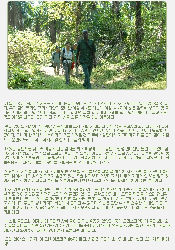 새들이 요란스럽게 지저귀는 소리에 눈을 떠보니 밖은 아직 컴컴하다. 7시나 되어야 날이 밝아올 것 같다. 우리 팀의 쿠커인 크리스티안이 준비한 아침 식사를 하는데 아침 식사라야 삶은 감자에 생오이 몇 쪽, 그리고 어제 먹다 남은 밥이 전부다. 삶은 감자 몇 쪽씩 먹고 어제 저녁에 먹다 남은 밥에다 고추장 비벼 먹고 아침을 때우다. 이거 먹고 저 먼 산을 오를 생각을 하니 아득하다.

 

 돈이 있어도 시장이 가까워야 장을 맘대로 보지, 게다가 배타고 하루 종일 걸려서라도 키고마까지 나가려 해도 배가 일주일에 한 번만 운행되고 게다가 승객이 없으면 승객이 있을 때까지 순연되니 답답할 지경이다. 그나마 한국에서 부식이라고 조금 가져온 건 다르에스살람에서 키고마까지 다른 짐과 같이 차편으로 운반하느라 아직 도착하지 않았으니 그림의 떡이다.

 

 어쨌든 침팬지를 찾으러 아침에 삶은 감자를 싸서 배낭에 지고 침팬지 촬영 안내원인 올란도와 같이 침팬지가 서식하고 있는 산으로 오르다. 올라가는 도중에 이곳이 국립공원으로 지정되기 이전에 살았던 쿵구웨 족이 쓰던 멧돌과 옹기를 발견하다. 이곳이 국립공원으로 지정되기 전에는 사람들이 살았었으나 국립공원으로 지정된 이후에 모두들 국립공원 밖으로 이주해 나갔다.

 

 완만한 경사지를 지나 경사가 제법 되는 언덕을 모두들 땀을 뻘뻘 흘리며 한 시간 가량 올라가는데 올란도가 앉아서 쉬고 있으면 자기가 침팬지 있는 곳을 찾아보고 오겠다고 해 나무에 기대어 한 30분 정도 앉아서 땀을 식히며 기다리니 올란도가 돌아왔는데 침팬지 소리가 안 드린다며 영 힘이 없는 얼굴이다.

 

 다시 키보코(하마)라 불리는 더 높은 지역까지 올라가 그곳에서 침팬지가 내는 소리를 확인하느라 한 30분 정도 앉아 기다려도 침팬지 소리가 영 들리지 않는다. 올란도 얘기로는 모두들 먹이를 찾으러 건너편에 보이는 더 높은 산으로 올라갔는데 한번 올라가면 보통 3일 정도 머문다고 한다. 그런데 그 곳이 높기도 하려니와 주변이 낭떠러지라 위험해서 올라갈 수 없다며 오늘은 일단 숙소로 철수한 후 내일 다른 곳을 찾아보겠다고 해 오늘은 촬영 첫 날이고 해서 무리하지 말고 이정도 둘러보고 내일 다른 곳을 둘러보기로 하다.

 

 숙소로 돌아오니 어제 밤에 끊어진 샤워 물이 아직 채워지지 않았다. 쿡인 크리스티안에게 물어보니 호수 물을 끌어들이려면 발전기와 양수기가 있어야하는데 담당자에게 연락을 했지만 발전기와 양수기를 배에다 싣고 와야 하기 때문에 언제 올지 모른다는 대답이다.

 

 그래 와야 오는 거지, 이 또한 아프리카 狀況이로다. 차라리 우리가 호수가로 나가 씻고 오는 게 맘 편하지!