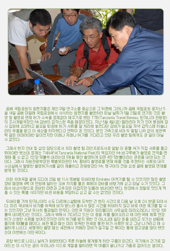  곰베 국립공원의 침팬지들은 제인구달 연구소를 중심으로 그 뒤편에 그러니까 곰베 국립공원 중지난 5월 14일 곰베 마할레 국립공원에서 서식하는 침팬지를 촬영하러 떠날 날짜가 5월 23일로 연기된 것은 촬영 및 촬영료 면제 허가 수속을 문제없이 해주기로 했던 TTB(Tanzania Travel Bereau, 탄자니아 관광청)의 조사개발국장인 Mr.감바의 갑작스런 죽음 때문이었다. 지난 5월 4일(금) 말라리아 끼가 있어 병원에 잠시 입원해 요양하고 월요일 퇴원해 허가 서류를 잘 처리해 놓겠다던 감바가 일요일 저녁 갑작스레 하늘나라의 부름을 받고 이 세상을 하직했다고 연락이 온 것이다. 본인 가족으로서야 두 말할 나위 없이 청천벽력 같은 어마어마한 일이겠지만 이래나 저래나 허가를 기다리고 있던 우리 촬영 팀에게도 큰 일이 아닐 수 없었다.

 

 그래서 현지 안내 및 섭외 담당으로서 우리 촬영 팀 라인프로듀서로 일할 이 종렬 씨가 직접 서류를 들고 뛰어야만 했는데 문제는 TANAPA(Tanzania National Park)의 책임자인 Mr.비구루베가 촬영료 전액을 면제해 줄 수 없고 1인당 50불씩 내라는데 5개월 동안 촬영하게 되면 4만 5천불이라는 큰돈을 내야 되는 것이다. 그래서 자원관광부장관 특별보좌관인 Mr. 팜바의 촬영료를 면제 해줄 것을 추천하는 서류와 내각 수상실에서 발행한 촬영허가서를 같이 제출하고 관광청장인 Mr. 멩구어의 전화 요청 끝에 촬영료 면제를 받게 된 것이다.

 

 이런 우여곡절 끝에 드디어 23일 밤 11시 55분발 두바이행 Emirates 여객기를 탈 수 있었지만 많은 촬영 장비 때문에 4백 여 만원에 달하는 오버 차지를 물은 후에야 장비를 비행기에 싣고 떠날 수가 있었다. 그래서 비상식량으로 준비한 라면과 고추장은 아깝지만 되돌려 보내야만 했다. 현장에서 정말로 맛있게 먹을 수 있는 특별 식이지만 비싼 비용을 부담하고 싣고 갈 수는 없었던 것이다.

 

 두바이를 거쳐 탄자니아의 수도 다르에스살람에 도착한 건 현지 시간으로 다음 날 오후 2시 반쯤 되어서다. 미리 국내에서 비자를 취득해 비자 받느라 줄서서 많은 시간을 허비하지 않고 바로 여권 체크를 할 수는 있었지만 그냥 무사히 통과할리 만무다. 이민국 직원이 우리들더러 사무실로 따라오라더니 1인당 100불씩 내야한다는 것이다. 그래서 밖에서 기다리고 있는 이 종열 씨를 들어오라고 해 이민국에 체류 연장 허가 신청한 서류를 보여주었지만 아직 허가를 받지 못한 것 아니냐며 일단 돈을 내라고 우기는 바람에 졸지에 500불을 떼이다. 세관 통과 때는 미리 취득한 관세청 통관 허가 서류만 보고 그냥 나가라고 해 수월하게 나오다. 세렝게티 촬영 때는 세관에서 카메라 장비가 일주일 간 묶이는 통에 맘고생을 많이 했었는데 이번에는 이민국이다.

 

 공항 밖으로 나오니 날씨가 화창한데다 푸른 하늘에 뭉게뭉게 하얀 구름이 떠간다. 우기에서 건기로 접어드는 이 시기는 굳이 우리나라 식으로 계절을 말하라면 막 여름이 끝나가고 가을로 접어드는 셈이다.