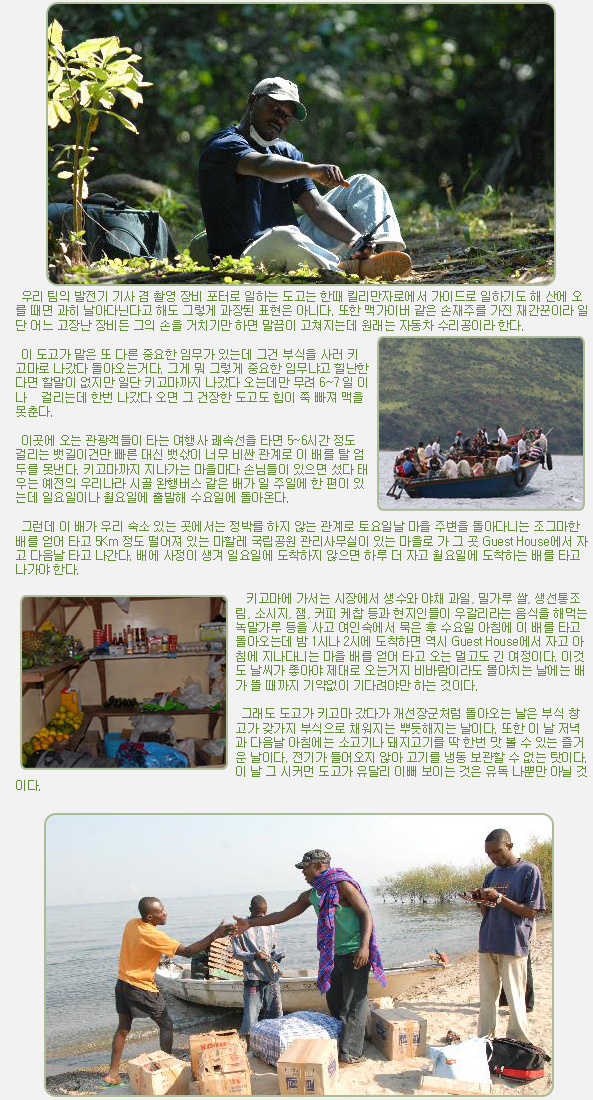 우리 팀의 발전기 기사 겸 촬영 장비 포터로 일하는 도고는 한때 킬리만자로에서 가이드로 일하기도 해 산에 오를 때면 과히 날아다닌다고 해도 그렇게 과장된 표현은 아니다. 또한 맥가이버 같은 손재주를 가진 재간꾼이라 일단 어느 고장난 장비든 그의 손을 거치기만 하면 말끔이 고쳐지는데 원래는 자동차 수리공이라 한다.

 

 이 도고가 맡은 또 다른 중요한 임무가 있는데 그건 부식을 사러 키고마로 나갔다 돌아오는거다. 그게 뭐 그렇게 중요한 임무냐고 힐난한다면 할말이 없지만 일단 키고마까지 나갔다 오는데만 무려 6~7 일 이나   걸리는데 한번 나갔다 오면 그 건장한 도고도 힘이 쭉 빠져 맥을 못춘다.

 

 이곳에 오는 관광객들이 타는 여행사 쾌속선을 타면 5~6시간 정도 걸리는 뱃길이건만 빠른 대신 뱃삯이 너무 비싼 관계로 이 배를 탈 엄두를 못낸다. 키고마까지 지나가는 마을마다 손님들이 있으면 섰다 태우는 예전의 우리나라 시골 완행버스 같은 배가 일 주일에 한 편이 있는데 일요일이나 월요일에 출발해 수요일에 돌아온다.

 

 그런데 이 배가 우리 숙소 있는 곳에서는 정박를 하지 않는 관계로 토요일날 마을 주변을 돌아다니는 조그마한 배를 얻어 타고 5Km 정도 떨어져 있는 마할레 국립공원 관리사무실이 있는 마을로 가 그 곳 Guest House에서 자고 다음날 타고 나간다. 배에 사정이 생겨 일요일에 도착하지 않으면 하루 더 자고 월요일에 도착하는 배를 타고 나가야 한다.

 

  키고마에 가서는 시장에서 생수와 야채 과일, 밀가루 쌀, 생선통조림, 소시지, 잼, 커피 케찹 등과 현지인들이 우갈리라는 음식을 해먹는 녹말가루 등을 사고 여인숙에서 묵은 후 수요일 아침에 이 배를 타고 돌아오는데 밤 1시나 2시에 도착하면 역시 Guest House에서 자고 아침에 지나다니는 마을 배를 얻어 타고 오는 멀고도 긴 여정이다. 이것도 날씨가 좋아야 제대로 오는거지 비바람이라도 몰아치는 날에는 배가 뜰 때까지 기약없이 기다려야만 하는 것이다.

 

 그래도 도고가 키고마 갔다가 개선장군처럼 돌아오는 날은 부식 창고가 갖가지 부식으로 채워지는 뿌듯해지는 날이다. 또한 이 날 저녁과 다음날 아침에는 소고기나 돼지고기를 딱 한번 맛 볼 수 있는 즐거운 날이다. 전기가 들어오지 않아 고기를 냉동 보관할 수 없는 탓이다. 이 날 그 시커먼 도고가 유달리 이뻐 보이는 것은 유독 나뿐만 아닐 것이다.