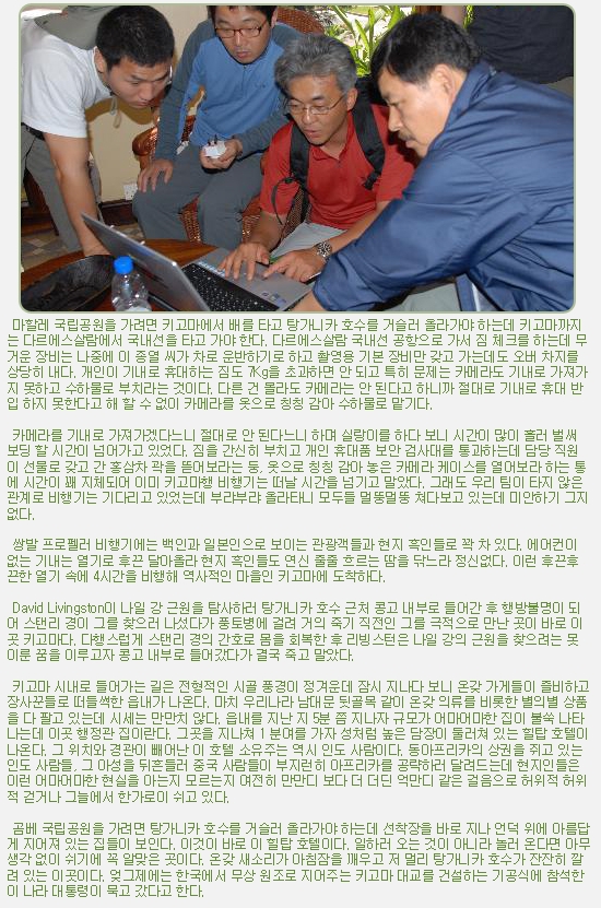 마할레 국립공원을 가려면 키고마에서 배를 타고 탕가니카 호수를 거슬러 올라가야 하는데 키고마까지는 다르에스살람에서 국내선을 타고 가야 한다. 다르에스살람 국내선 공항으로 가서 짐 체크를 하는데 무거운 장비는 나중에 이 종열 씨가 차로 운반하기로 하고 촬영용 기본 장비만 갖고 가는데도 오버 차지를 상당히 내다. 개인이 기내로 휴대하는 짐도 7Kg을 초과하면 안 되고 특히 문제는 카메라도 기내로 가져가지 못하고 수하물로 부치라는 것이다. 다른 건 몰라도 카메라는 안 된다고 하니까 절대로 기내로 휴대 반입 하지 못한다고 해 할 수 없이 카메라를 옷으로 칭칭 감아 수하물로 맡기다.

 

 카메라를 기내로 가져가겠다느니 절대로 안 된다느니 하며 실랑이를 하다 보니 시간이 많이 흘러 벌써 보딩 할 시간이 넘어가고 있었다. 짐을 간신히 부치고 개인 휴대품 보안 검사대를 통과하는데 담당 직원이 선물로 갖고 간 홍삼차 곽을 뜯어보라는 둥, 옷으로 칭칭 감아 놓은 카메라 케이스를 열어보라 하는 통에 시간이 꽤 지체되어 이미 키고마행 비행기는 떠날 시간을 넘기고 말았다. 그래도 우리 팀이 타지 않은 관계로 비행기는 기다리고 있었는데 부랴부랴 올라타니 모두들 멀뚱멀뚱 쳐다보고 있는데 미안하기 그지없다.

 

 쌍발 프로펠러 비행기에는 백인과 일본인으로 보이는 관광객들과 현지 흑인들로 꽉 차 있다. 에어컨이 없는 기내는 열기로 후끈 달아올라 현지 흑인들도 연신 줄줄 흐르는 땀을 닦느라 정신없다. 이런 후끈후끈한 열기 속에 4시간을 비행해 역사적인 마을인 키고마에 도착하다.

 

 David Livingston이 나일 강 근원을 탐사하러 탕가니카 호수 근처 콩고 내부로 들어간 후 행방불명이 되어 스탠리 경이 그를 찾으러 나섰다가 풍토병에 걸려 거의 죽기 직전인 그를 극적으로 만난 곳이 바로 이곳 키고마다. 다행스럽게 스탠리 경의 간호로 몸을 회복한 후 리빙스턴은 나일 강의 근원을 찾으려는 못 이룬 꿈을 이루고자 콩고 내부로 들어갔다가 결국 죽고 말았다.  

 

 키고마 시내로 들어가는 길은 전형적인 시골 풍경이 정겨운데 잠시 지나다 보니 온갖 가게들이 즐비하고 장사꾼들로 떠들썩한 읍내가 나온다. 마치 우리나라 남대문 뒷골목 같이 온갖 의류를 비롯한 별의별 상품을 다 팔고 있는데 시세는 만만치 않다. 읍내를 지난 지 5분 쯤 지나자 규모가 어마어마한 집이 불쑥 나타나는데 이곳 행정관 집이란다. 그곳을 지나쳐 1 분여를 가자 성처럼 높은 담장이 둘러쳐 있는 힐탑 호텔이 나온다. 그 위치와 경관이 빼어난 이 호텔 소유주는 역시 인도 사람이다. 동아프리카의 상권을 쥐고 있는 인도 사람들, 그 아성을 뒤흔들러 중국 사람들이 부지런히 아프리카를 공략하러 달려드는데 현지인들은 이런 어마어마한 현실을 아는지 모르는지 여전히 만만디 보다 더 더딘 억만디 같은 걸음으로 허위적 허위적 걷거나 그늘에서 한가로이 쉬고 있다.

 

 곰베 국립공원을 가려면 탕가니카 호수를 거슬러 올라가야 하는데 선착장을 바로 지나 언덕 위에 아름답게 지어져 있는 집들이 보인다. 이것이 바로 이 힐탑 호텔이다. 일하러 오는 것이 아니라 놀러 온다면 아무 생각 없이 쉬기에 꼭 알맞은 곳이다. 온갖 새소리가 아침잠을 깨우고 저 멀리 탕가니카 호수가 잔잔히 깔려 있는 이곳이다. 엊그제에는 한국에서 무상 원조로 지어주는 키고마 대교를 건설하는 기공식에 참석한 이 나라 대통령이 묵고 갔다고 한다.