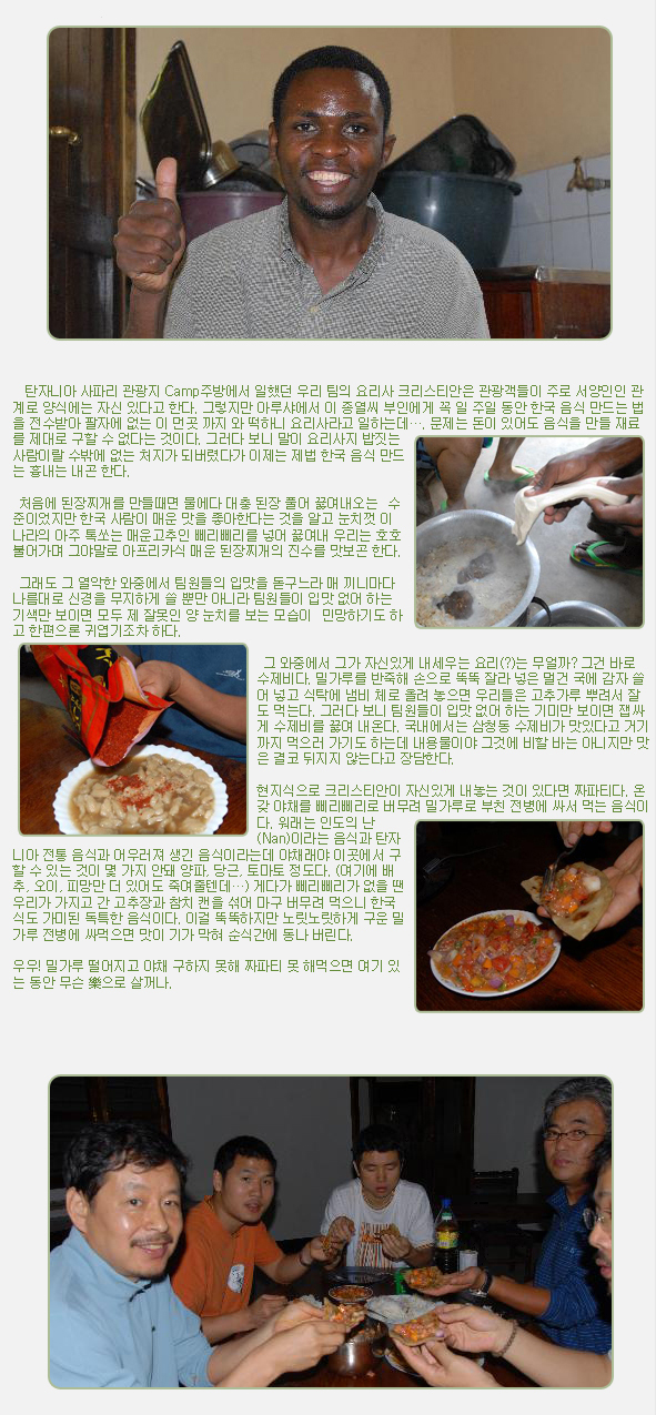 탄자니아 사파리 관광지 Camp주방에서 일했던 우리 팀의 요리사 크리스티안은 관광객들이 주로 서양인인 관계로 양식에는 자신 있다고 한다. 그렇지만 아루샤에서 이 종열씨 부인에게 꼭 일 주일 동안 한국 음식 만드는 법을 전수받아 팔자에 없는 이 먼곳 까지 와 떡하니 요리사라고 일하는데…. 문제는 돈이 있어도 음식을 만들 재료를 제대로 구할 수 없다는 것이다. 그러다 보니 말이 요리사지 밥짓는 사람이랄 수밖에 없는 처지가 되버렸다가 이제는 제법 한국 음식 만드는 흉내는 내곤 한다.

 

 처음에 된장찌개를 만들때면 물에다 대충 된장 풀어 끓여내오는  수준이었지만 한국 사람이 매운 맛을 좋아한다는 것을 알고 눈치껏 이 나라의 아주 톡쏘는 매운고추인 삐리삐리를 넣어 끓여내 우리는 호호 불어가며 그야말로 아프리카식 매운 된장찌개의 진수를 맛보곤 한다.

 

 그래도 그 열악한 와중에서 팀원들의 입맛을 돋구느라 매 끼니마다 나름대로 신경을 무지하게 쓸 뿐만 아니라 팀원들이 입맛 없어 하는 기색만 보이면 모두 제 잘못인 양 눈치를 보는 모습이  민망하기도 하고 한편으론 귀엽기조차 하다.

 

 그 와중에서 그가 자신있게 내세우는 요리(?)는 무얼까? 그건 바로 수제비다. 밀가루를 반죽해 손으로 뚝뚝 잘라 넣은 멀건 국에 감자 쓸어 넣고 식탁에 냄비 체로 올려 놓으면 우리들은 고추가루 뿌려서 잘도 먹는다. 그러다 보니 팀원들이 입맛 없어 하는 기미만 보이면 잽싸게 수제비를 끓여 내온다. 국내에서는 삼청동 수제비가 맛있다고 거기까지 먹으러 가기도 하는데 내용물이야 그것에 비할 바는 아니지만 맛은 결코 뒤지지 않는다고 장담한다.

 

현지식으로 크리스티안이 자신있게 내놓는 것이 있다면 짜파티다. 온갖 야채를 삐리삐리로 버무려 밀가루로 부친 전병에 싸서 먹는 음식이다. 워래는 인도의 난(Nan)이라는 음식과 탄자니아 전통 음식과 어우러져 생긴 음식이라는데 야채래야 이곳에서 구할 수 있는 것이 몇 가지 안돼 양파, 당근, 토마토 정도다. (여기에 배추, 오이, 피망만 더 있어도 죽여줄텐데…) 게다가 삐리삐리가 없을 땐 우리가 가지고 간 고추장과 참치 캔을 섞어 마구 버무려 먹으니 한국식도 가미된 독특한 음식이다. 이걸 뚝뚝하지만 노릿노릿하게 구운 밀가루 전병에 싸먹으면 맛이 기가 막혀 순식간에 동나 버린다.

 

우우! 밀가루 떨어지고 야채 구하지 못해 짜파티 못 해먹으면 여기 있는 동안 무슨 樂으로 살꺼나.