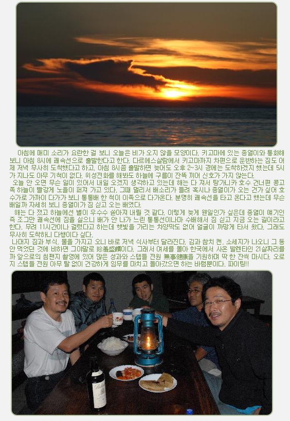 아침에 매미 소리가 요란한 걸 보니 오늘은 비가 오지 않을 모양이다. 키고마에 있는 종열이와 통화해 보니 아침 8시에 쾌속선으로 출발한다고 한다. 다르에스살람에서 키고마까지 차편으로 운반하는 짐도 어제 저녁 무사히 도착했다고 하고. 아침 8시쯤 출발하면 늦어도 오후 2~3시 경에는 도착하겠지 했는데 5시가 지나도 아무 기척이 없다. 위성전화를 해봐도 하늘에 구름이 잔뜩 끼어 신호가 가지 않는다.

 오늘 안 오면 무슨 일이 있어서 내일 오겠지 생각하고 있는데 해는 다 져서 탕가니카 호수 건너편 콩고 쪽 하늘이 빨갛게 노을이 퍼져 가고 있다. 그때 멀리서 배소리가 들려 혹시나 종열이가 오는 건가 싶어 호수가로 가까이 다가가 보니 통통배 한 척이 이쪽으로 다가온다. 분명히 쾌속선을 타고 온다고 했는데 무슨 배일까 자세히 보니 종열이가 짐 싣고 오는 배였다.
  해는 다 졌고 하늘에선 별이 우수수 쏟아져 내릴 것 같다. 이렇게 늦게 웬일인가 싶은데 종열이 얘기인즉 조그만 쾌속선에 짐을 실으니 배가 안 나가 느린 통통선이나마 수배해서 짐 싣고 지금 오는 길이라고 한다. 무려 11시간이나 걸렸다고 하는데 햇빛을 가리는 차양막도 없어 얼굴이 까맣게 타서 왔다. 그래도 무사히 도착하니 다행이다 싶다.

 나머지 짐과 부식, 물을 가지고 오니 바로 저녁 식사부터 달라진다. 김과 참치 캔, 소세지가 나오니 그 동안 먹었던 것에 비하면 그야말로 珍羞盛饌이다. 그래서 여세를 몰아 한국에서 사온 발렌타인 21살짜리를 까 앞으로의 침팬지 촬영에 있어 많은 성과와 스텝들 전원 無事健康을 기원하며 딱 한 잔씩 마시다. 오로지 스텝들 전원 아무 탈 없이 건강하게 임무를 마치고 돌아갔으면 하는 바램뿐이다. 파이팅!!