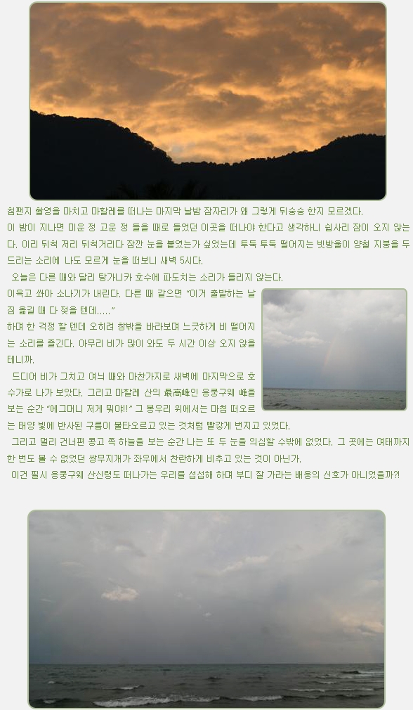 침팬지 촬영을 마치고 마할레를 떠나는 마지막 날밤 잠자리가 왜 그렇게 뒤숭숭 한지 모르겠다.

이 밤이 지나면 미운 정 고운 정 들을 때로 들었던 이곳을 떠나야 한다고 생각하니 쉽사리 잠이 오지 않는다. 이리 뒤척 저리 뒤척거리다 잠깐 눈을 붙였는가 싶었는데 투둑 투둑 떨어지는 빗방울이 양철 지붕을 두드리는 소리에 나도 모르게 눈을 떠보니 새벽 5시다.

 오늘은 다른 때와 달리 탕가니카 호수에 파도치는 소리가 들리지 않는다.

이윽고 쏴아 소나기가 내린다. 다른 때 같으면 “이거 출발하는 날 짐 옮길 때 다 젖을 텐데.....”

하며 한 걱정 할 텐데 오히려 창밖을 바라보며 느긋하게 비 떨어지는 소리를 즐긴다. 아무리 비가 많이 와도 두 시간 이상 오지 않을 테니까.

 드디어 비가 그치고 여늬 때와 마찬가지로 새벽에 마지막으로 호수가로 나가 보았다. 그리고 마할레 산의 最高峰인 응쿵구웨 峰을 보는 순간 “에그머니 저게 뭐야!!” 그 봉우리 위에서는 마침 떠오르는 태양 빛에 반사된 구름이 불타오르고 있는 것처럼 빨갛게 번지고 있었다.

 그리고 멀리 건너편 콩고 쪽 하늘을 보는 순간 나는 또 두 눈을 의심할 수밖에 없었다. 그 곳에는 여태까지 한 번도 볼 수 없었던 쌍무지개가 좌우에서 찬란하게 비추고 있는 것이 아닌가.

 이건 필시 응쿵구웨 산신령도 떠나가는 우리를 섭섭해 하며 부디 잘 가라는 배웅의 신호가 아니었을까?!