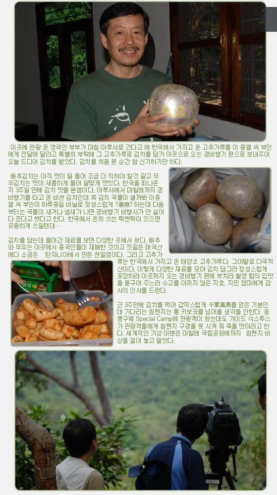 이곳에 관광 온 영국인 부부가 마침 아루샤로 간다고 해 한국에서 가지고 온 고추가루를 이 종열 씨 부인에게 전달해 달라고 특별히 부탁해 그 고추가루로 김치를 담가 이곳으로 오는 경비행기 편으로 보내주어 오늘 드디어 김치를 받았다. 김치를 처음 본 순간 참 신기하기만 하다.

 

 배추김치는 아직 맛이 덜 들어 조금 더 익혀야 할것 같고 무우김치는 맛이 새콤하게 들어 알맞게 맛있다. 한국을 떠나온 지 3주일 만에 김치 맛을 본셈이다. 아루샤에서 마할레까지 경비행기를 타고 온 비싼 김치인데 혹 김치 국물이 샐까봐 이종열 씨 부인이 하루종일 비닐로 정성스럽게 ?患鳴? 하는데 다음부터는 국물이 새거나 냄새가 나면 경비행기 비행사가 안 실어다 준다고 했다고 한다. 한국에서 흔히 쓰는 락앤락이 있으면 유용하게 쓰일텐데…

 

김치를 담는데 들어간 재료를 보면 다양한 곳에서 왔다. 배추와 무우는 이곳에서 중국인들이 재배한 것이고 젓갈은 태국산에다 소금은   탄자니아에서 만든 천일염이다. 그리고 고추가루는 한국에서 가지고 온 태양초 고추가루다. 그야말로 다국적산이다. 이렇게 다양한 재료를 모아 김치 담그랴 정성스럽게 포장하랴 이곳까지 오는 경비행기 편에 부치랴 촬영 팀의 입맛을 돋구어 주느라 수고를 아끼지 않은 지호, 지민 엄마에게 감사의 인사를 드린다.

 

근 3주만에 김치를 먹어 갑작스럽게 千軍萬馬를 얻은 기분인데 기다리는 침팬지는 통 키보코를 넘어올 생각을 안한다. 응쿵구웨 Special Camp에 관광객이 왔는데도 가이드 식스투스가 관광객들에게 침팬지 구경을 못 시켜 줘 죽을 맛이라고 한다. 세계적인 기상 이변은 마할레 국립공원에까지  침팬지 비상을 걸어 놓고 말았다.