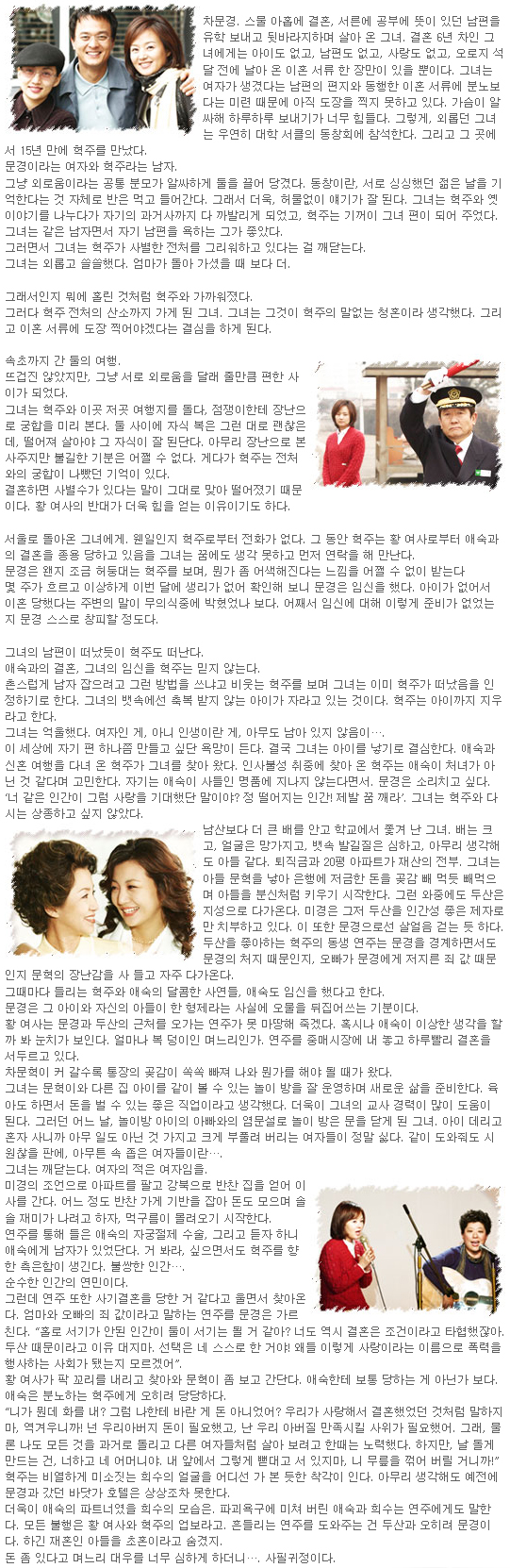 차문경. 스물 아홉에 결혼, 서른에 공부에 뜻이 있던 남편을 유학 보내고 뒷바라지하며 살아 온 그녀. 결혼 6년 차인 그녀에게는 아이도 없고, 남편도 없고, 사랑도 없고, 오로지 석 달 전에 날아 온 이혼 서류 한 장만이 있을 뿐이다. 그녀는 여자가 생겼다는 남편의 편지와 동행한 이혼 서류에 분노보다는 미련 때문에 아직 도장을 찍지 못하고 있다. 가슴이 알싸해 하루하루 보내기가 너무 힘들다. 그렇게, 외롭던 그녀는 우연히 대학 서클의 동창회에 참석한다. 그리고 그 곳에서 15년 만에 혁주를 만났다. 문경이라는 여자와 혁주라는 남자. 그냥 외로움이라는 공통 분모가 알싸하게 둘을 끌어 당겼다. 동창이란, 서로 싱싱했던 젊은 날을 기억한다는 것 자체로 반은 먹고 들어간다. 그래서 더욱, 허물없이 얘기가 잘 된다. 그녀는 혁주와 옛이야기를 나누다가 자기의 과거사까지 다 까발리게 되었고, 혁주는 기꺼이 그녀 편이 되어 주었다. 그녀는 같은 남자면서 자기 남편을 욕하는 그가 좋았다. 그러면서 그녀는 혁주가 사별한 전처를 그리워하고 있다는 걸 깨닫는다. 그녀는 외롭고 쓸쓸했다. 엄마가 돌아 가셨을 때 보다 더. 그래서인지 뭐에 홀린 것처럼 혁주와 가까워졌다. 그러다 혁주 전처의 산소까지 가게 된 그녀. 그녀는 그것이 혁주의 말없는 청혼이라 생각했다. 그리고 이혼 서류에 도장 찍어야겠다는 결심을 하게 된다. 
속초까지 간 둘의 여행. 뜨겁진 않았지만, 그냥 서로 외로움을 달래 줄만큼 편한 사이가 되었다. 그녀는 혁주와 이곳 저곳 여행지를 돌다, 점쟁이한테 장난으로 궁합을 미리 본다. 둘 사이에 자식 복은 그런 대로 괜찮은데, 떨어져 살아야 그 자식이 잘 된단다. 아무리 장난으로 본 사주지만 불길한 기분은 어쩔 수 없다. 게다가 혁주는 전처와의 궁합이 나빴던 기억이 있다. 
결혼하면 사별수가 있다는 말이 그대로 맞아 떨어졌기 때문이다. 황 여사의 반대가 더욱 힘을 얻는 이유이기도 하다. 
서울로 돌아온 그녀에게. 웬일인지 혁주로부터 전화가 없다. 그 동안 혁주는 황 여사로부터 애숙과의 결혼을 종용 당하고 있음을 그녀는 꿈에도 생각 못하고 먼저 연락을 해 만난다. 문경은 왠지 조금 허둥대는 혁주를 보며, 뭔가 좀 어색해진다는 느낌을 어쩔 수 없이 받는다. 몇 주가 흐르고 이상하게 이번 달에 생리가 없어 확인해 보니 문경은 임신을 했다. 아이가 없어서 이혼 당했다는 주변의 말이 무의식중에 박혔었나 보다. 어째서 임신에 대해 이렇게 준비가 없었는지 문경 스스로 창피할 정도다. 그녀의 남편이 떠났듯이 혁주도 떠난다. 애숙과의 결혼, 그녀의 임신을 혁주는 믿지 않는다. 촌스럽게 남자 잡으려고 그런 방법을 쓰냐고 비웃는 혁주를 보며 그녀는 이미 혁주가 떠났음을 인정하기로 한다. 그녀의 뱃속에선 축복 받지 않는 아이가 자라고 있는 것이다. 혁주는 아이까지 지우라고 한다. 그녀는 억울했다. 여자인 게, 아니 인생이란 게, 아무도 남아 있지 않음이…. 
이 세상에 자기 편 하나쯤 만들고 싶단 욕망이 든다. 결국 그녀는 아이를 낳기로 결심한다. 애숙과 신혼 여행을 다녀 온 혁주가 그녀를 찾아 왔다. 인사불성 취중에 찾아 온 혁주는 애숙이 처녀가 아닌 것 같다며 고민한다. 자기는 애숙이 사들인 명품에 지나지 않는다면서. 문경은 소리치고 싶다. ‘너 같은 인간이 그럼 사랑을 기대했단 말이야? 정 떨어지는 인간! 제발 꿈 깨라’. 그녀는 혁주와 다시는 상종하고 싶지 않았다. 남산보다 더 큰 배를 안고 학교에서 쫓겨 난 그녀. 배는 크고, 얼굴은 망가지고, 뱃속 발길질은 심하고, 아무리 생각해도 아들 같다. 퇴직금과 20평 아파트가 재산의 전부. 그녀는 아들 문혁을 낳아 은행에 저금한 돈을 곶감 빼 먹듯 빼먹으며 아들을 분신처럼 키우기 시작한다. 그런 와중에도 두산은 지성으로 다가온다. 미경은 그저 두산을 인간성 좋은 제자로만 치부하고 있다. 이 또한 문경으로선 살얼음 걷는 듯 하다. 두산을 좋아하는 혁주의 동생 연주는 문경을 경계하면서도 문경의 처지 때문인지, 오빠가 문경에게 저지른 죄 값 때문인지 문혁의 장난감을 사 들고 자주 다가온다. 그때마다 들리는 혁주와 애숙의 달콤한 사연들, 애숙도 임신을 했다고 한다. 문경은 그 아이와 자신의 아들이 한 형제라는 사실에 오물을 뒤집어쓰는 기분이다. 황 여사는 문경과 두산의 근처를 오가는 연주가 못 마땅해 죽겠다. 혹시나 애숙이 이상한 생각을 할까 봐 눈치가 보인다. 얼마나 복 덩이인 며느리인가. 연주를 중매시장에 내 놓고 하루빨리 결혼을 서두르고 있다. 
차문혁이 커 갈수록 통장의 곶감이 쏙쏙 빠져 나와 뭔가를 해야 될 때가 왔다. 그녀는 문혁이와 다른 집 아이를 같이 볼 수 있는 놀이 방을 잘 운영하며 새로운 삶을 준비한다. 육아도 하면서 돈을 벌 수 있는 좋은 직업이라고 생각했다. 더욱이 그녀의 교사 경력이 많이 도움이 된다. 그러던 어느 날, 놀이방 아이의 아빠와의 염문설로 놀이 방은 문을 닫게 된 그녀. 아이 데리고 혼자 사니까 아무 일도 아닌 것 가지고 크게 부풀려 버리는 여자들이 정말 싫다. 같이 도와줘도 시원찮을 판에, 아무튼 속 좁은 여자들이란…. 
그녀는 깨닫는다. 여자의 적은 여자임을. 미경의 조언으로 아파트를 팔고 강북으로 반찬 집을 얻어 이사를 간다. 어느 정도 반찬 가게 기반을 잡아 돈도 모으며 솔솔 재미가 나려고 하자, 먹구름이 몰려오기 시작한다. 
연주를 통해 들은 애숙의 자궁절제 수술, 그리고 듣자 하니 애숙에게 남자가 있었단다. 거 봐라, 싶으면서도 혁주를 향한 측은함이 생긴다. 불쌍한 인간…. 순수한 인간의 연민이다. 그런데 연주 또한 사기결혼을 당한 거 같다고 울면서 찾아온다. 엄마와 오빠의 죄 값이라고 말하는 연주를 문경은 가르친다. “홀로 서기가 안된 인간이 둘이 서기는 될 거 같아? 너도 역시 결혼은 조건이라고 타협했잖아. 두산 때문이라고 이유 대지마. 선택은 네 스스로 한 거야! 왜들 이렇게 사랑이라는 이름으로 폭력을 행사하는 사회가 됐는지 모르겠어”. 
황 여사가 팍 꼬리를 내리고 찾아와 문혁이 좀 보고 간단다. 애숙한테 보통 당하는 게 아닌가 보다. 애숙은 분노하는 혁주에게 오히려 당당하다. “니가 뭔데 화를 내? 그럼 나한테 바란 게 돈 아니었어? 우리가 사랑해서 결혼했었던 것처럼 말하지마, 역겨우니까! 넌 우리아버지 돈이 필요했고, 난 우리 아버질 만족시킬 사위가 필요했어. 그래, 물론 나도 모든 것을 과거로 돌리고 다른 여자들처럼 살아 보려고 한때는 노력했다. 하지만, 날 돌게 만드는 건, 너하고 네 어머니야. 내 앞에서 그렇게 뻗대고 서 있지마, 니 무릎을 꺾어 버릴 거니까!” 혁주는 비열하게 미소짓는 희수의 얼굴을 어디선 가 본 듯한 착각이 인다. 아무리 생각해도 예전에 문경과 갔던 바닷가 호텔은 상상조차 못한다. 더욱이 애숙의 파트너였을 희수의 모습은. 파괴욕구에 미쳐 버린 애숙과 희수는 연주에게도 말한다. 모든 불행은 황 여사와 혁주의 업보라고. 흔들리는 연주를 도와주는 건 두산과 오히려 문경이다. 하긴 재혼인 아들을 초혼이라고 숨겼지. 돈 좀 있다고 며느리 대우를 너무 심하게 하더니…. 사필귀정이다.