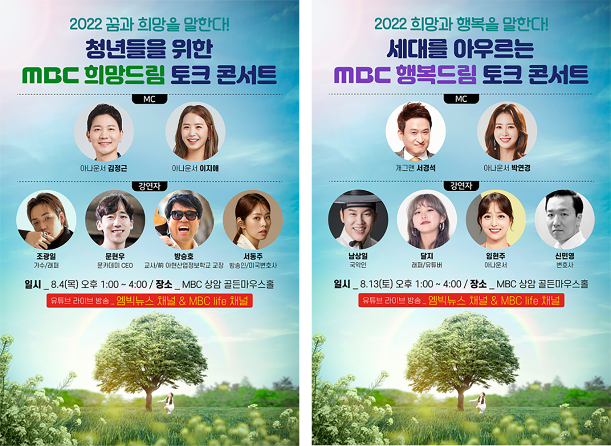 2022 꿈과 희망을 말한다! 청년들을 위한 MBC 희망드림 토크 콘서트 MC  : 아나운서 김정근, 아나운서 이지애 / 강연자 : 조광일(가수/래퍼), 문현우(문카데미 CEO), 방승호(교사/前아현산업정보학교 교장), 서동주(방송인/미국변호사) / 일시 : 8월 4일 목요일 오후 1시 ~ 4시 / 장소 : MBC 상암 골든마우스홀 / 유튜브 라이브 방송 : 엠빅뉴스 채널 & MBC life 채널 // 2022 희망과 행복을 말한다! 세대를 아우르는 MBC 행복드림 토크 콘서트 MC  : 개그맨 서경석, 아나운서 박연경 / 강연자 : 남상일(국악인), 달지(래퍼/유튜버), 임현주(아나운서), 신민영(변호사) / 일시 : 8월 13일 토요일 오후 1시 ~ 4시 / 장소 : MBC 상암 골든마우스홀 / 유튜브 라이브 방송 : 엠빅뉴스 채널 & MBC life 채널