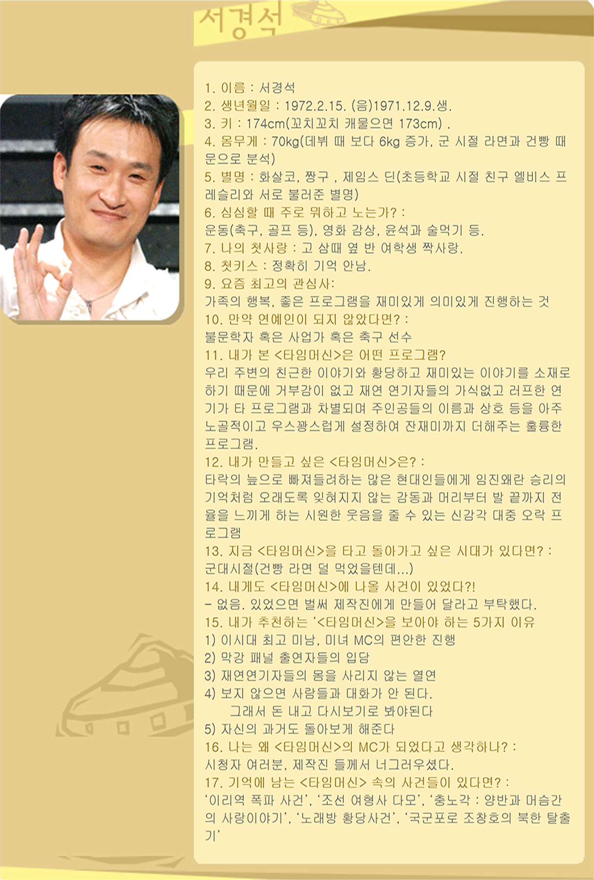 1. 이름 : 서경석 
2. 생년월일 : 1972.2.15. (음)1971.12.9.생. 
3. 키 : 174cm(꼬치꼬치 캐물으면 173cm) . 
4. 몸무게 : 70kg(데뷔 때 보다 6kg 증가, 군 시절 라면과 건빵 때문으로 분석) 
5. 별명 : 화살코, 짱구 , 제임스 딘(초등학교 시절 친구 엘비스 프레슬리와 서로 불러준 별명) 
6. 심심할 때 주로 뭐하고 노는가? : 
운동(축구, 골프 등), 영화 감상, 윤석과 술먹기 등.
7. 나의 첫사랑 : 고 삼때 옆 반 여학생 짝사랑. 
8. 첫키스 : 정확히 기억 안남. 
9. 요즘 최고의 관심사: 
가족의 행복, 좋은 프로그램을 재미있게 의미있게 진행하는 것 
10. 만약 연예인이 되지 않았다면? : 
불문학자 혹은 사업가 혹은 축구 선수 
11. 내가 본 <타임머신>은 어떤 프로그램? 
우리 주변의 친근한 이야기와 황당하고 재미있는 이야기를 소재로 하기 때문에 거부감이 없고 재연 연기자들의 가식없고 러프한 연기가 타 프로그램과 차별되며 주인공들의 이름과 상호 등을 아주 노골적이고 우스꽝스럽게 설정하여 잔재미까지 더해주는 훌륭한 프로그램. 
12. 내가 만들고 싶은 <타임머신>은? : 
타락의 늪으로 빠져들려하는 많은 현대인들에게 임진왜란 승리의 기억처럼 오래도록 잊혀지지 않는 감동과 머리부터 발 끝까지 전율을 느끼게 하는 시원한 웃음을 줄 수 있는 신감각 대중 오락 프로그램 
13. 지금 <타임머신>을 타고 돌아가고 싶은 시대가 있다면? : 
군대시절(건빵 라면 덜 먹었을텐데...) 
14. 내게도 <타임머신>에 나올 사건이 있었다?! 
- 없음. 있었으면 벌써 제작진에게 만들어 달라고 부탁했다.
15. 내가 추천하는 ‘<타임머신>을 보아야 하는 5가지 이유
1) 이시대 최고 미남, 미녀 MC의 편안한 진행 
2) 막강 패널 출연자들의 입담 
3) 재연연기자들의 몸을 사리지 않는 열연 
4) 보지 않으면 사람들과 대화가 안 된다. 
    그래서 돈 내고 다시보기로 봐야된다 
5) 자신의 과거도 돌아보게 해준다 
16. 나는 왜 <타임머신>의 MC가 되었다고 생각하나? :
시청자 여러분, 제작진 들께서 너그러우셨다. 
17. 기억에 남는 <타임머신> 속의 사건들이 있다면? : 
‘이리역 폭파 사건’, ‘조선 여형사 다모’, ‘충노각 : 양반과 머슴간의 사랑이야기’, ‘노래방 황당사건’, ‘국군포로 조창호의 북한 탈출기’ 