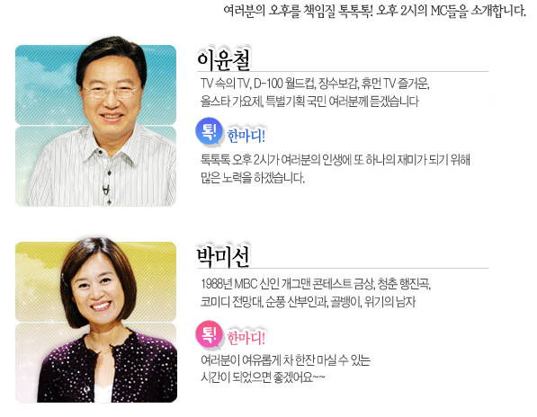 이윤철
TV 속의 TV, D-100 월드컵, 장수보감, 휴먼 TV 즐거운, 올스타 가요제, 특별기획 국민 여러분께 듣겠습니다
톡! 한마디!
톡톡톡 오후 2시가 여러분의 인생에 또 하나의 재미가 되기 위해 많은 노력을 하겠습니다.

박미선
1988년 MBC 신인 개그맨 콘테스트 금상, 청춘 행진곡, 코미디 전망대, 순풍 산부인과, 골뱅이, 위기의 남자
톡! 한마디!
여러분이 여유롭게 차 한잔 마실 수 있는 시간이 되었으면 좋겠어요~~